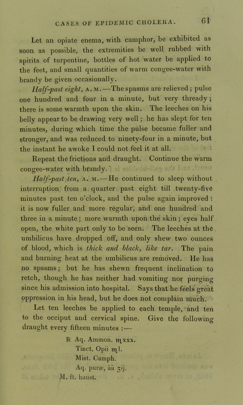 G1 Let an opiate enema, with camphor, be exhibited as soon as possible, the extremities be well rubbed with spirits of turpentine, bottles of hot water be applied to the feet, and small quantities of warm congee-water with brandy be given occasionally. Half-past eight, a. m.—The spasms are relieved; pulse one hundred and four in a minute, but very thready ; there is some warmth upon the skin. The leeches on his belly appear to be drawing very well; he has slept for ten minutes, during which time the pulse became fuller and stronger, and was reduced to ninety-four in a minute, but the instant he awoke I could not feel it at all. \ Repeat the frictions and draught. Continue the warm congee-water with brandy. 1 * Half-past ten, a. m.—He continued to sleep without interruption from a quarter past eight till twenty-five minutes past ten o’clock, and the pulse again improved it is now fuller and more regular, and one hundred and three in a minute; more warmth upon the skin; eyes half open, the white part only to be seen. ' The leeches at the umbilicus have dropped off, and only shew two ounces of blood, which is thick and Mack, like tar. The pain and burning heat at the umbilicus are removed. He has no spasms j but he has shewn frequent inclination to retch, though he has neither had vomiting nor purging since his admission into hospital. Says that he feels' great oppression in his head, but he does not complain much. * Let ten leeches be applied to each temple,'and ten to the occiput and cervical spine. Give the following draught every fifteen minutes : — R Aq. Ammon, tqxxx. Tinct. Opii tql. Mist. Camph. Aq. purae, aa 5ij. M. ft. haust.