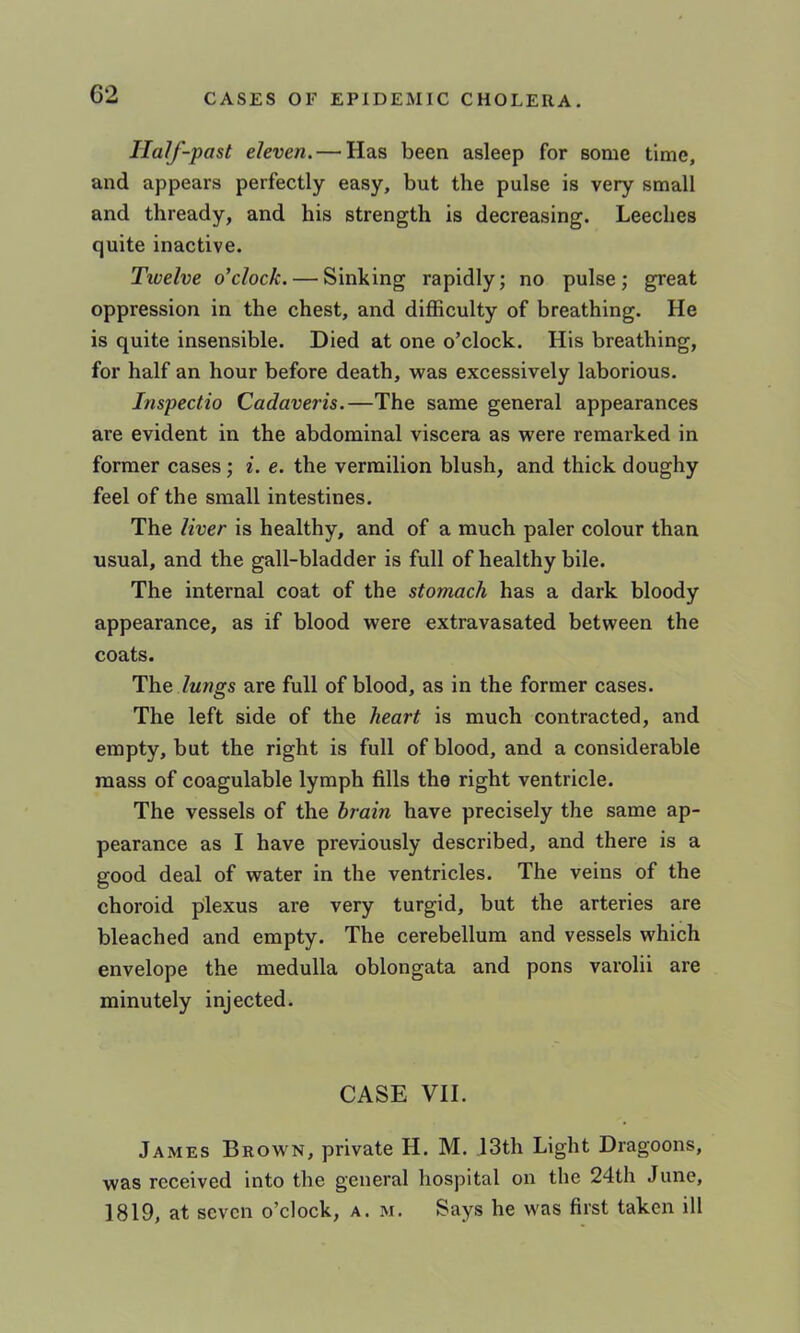Half-past eleven. — Has been asleep for some time, and appears perfectly easy, but the pulse is very small and thready, and his strength is decreasing. Leeches quite inactive. Tioelve o’clock. — Sinking rapidly; no pulse j great oppression in the chest, and difficulty of breathing. He is quite insensible. Died at one o’clock. His breathing, for half an hour before death, was excessively laborious. Inspectio Cadaveris.—The same general appearances are evident in the abdominal viscera as were remarked in former cases; i. e. the vermilion blush, and thick doughy feel of the small intestines. The liver is healthy, and of a much paler colour than usual, and the gall-bladder is full of healthy bile. The internal coat of the stomach has a dark bloody appearance, as if blood were extravasated between the coats. The Zwwgs are full of blood, as in the former cases. The left side of the heart is much contracted, and empty, but the right is full of blood, and a considerable mass of coagulable lymph fills the right ventricle. The vessels of the brain have precisely the same ap- pearance as I have previously described, and there is a good deal of water in the ventricles. The veins of the choroid pilexus are very turgid, but the arteries are bleached and empty. The cerebellum and vessels which envelope the medulla oblongata and pons varolii are minutely injected. CASE VII. James Brown, private H. M. ,13th Light Dragoons, was received into the general hospital on the 24th June, 1819, at seven o’clock, a. m. Says he was first taken ill