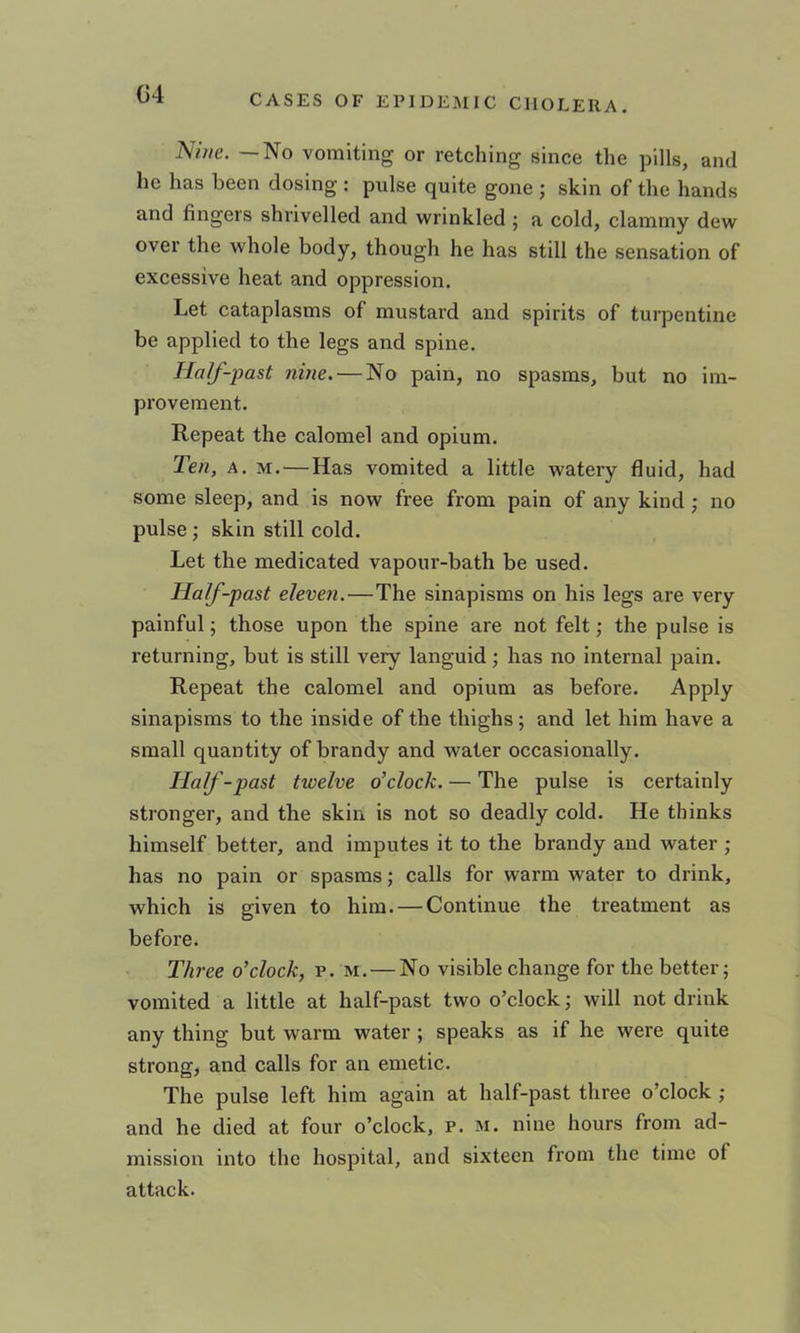 G4 or retching since the pills, and he has been dosing : pulse quite gone ; skin of the hands and fingers shrivelled and wrinkled ; a cold, clammy dew over the whole body, though he has still the sensation of excessive heat and oppression. Let cataplasms of mustard and spirits of turpentine be applied to the legs and spine. Half-past nine. — No pain, no spasms, but no im- provement. Repeat the calomel and opium. Ten, A. M, — Has vomited a little watery fluid, had some sleep, and is now free from pain of any kind j no pulse j skin still cold. Let the medicated vapour-bath be used. Half-past eleven.—The sinapisms on his legs are very painful; those upon the spine are not felt; the pulse is returning, but is still very languid ; has no internal pain. Repeat the calomel and opium as before. Apply sinapisms to the inside of the thighs; and let him have a small quantity of brandy and water occasionally. Half-past twelve o’clock. — The pulse is certainly stronger, and the skin is not so deadly cold. He thinks himself better, and imputes it to the brandy and water ; has no pain or spasms; calls for warm water to drink, which is given to him. — Continue the treatment as before. Three o’clock, p. m.—No visible change for the better; vomited a little at half-past two o’clock; will not drink any thing but warm water ; speaks as if he were quite strong, and calls for an emetic. The pulse left him again at half-past three o’clock ; and he died at four o’clock, p. m. nine hours from ad- mission into the hospital, and sixteen from the time of attack.