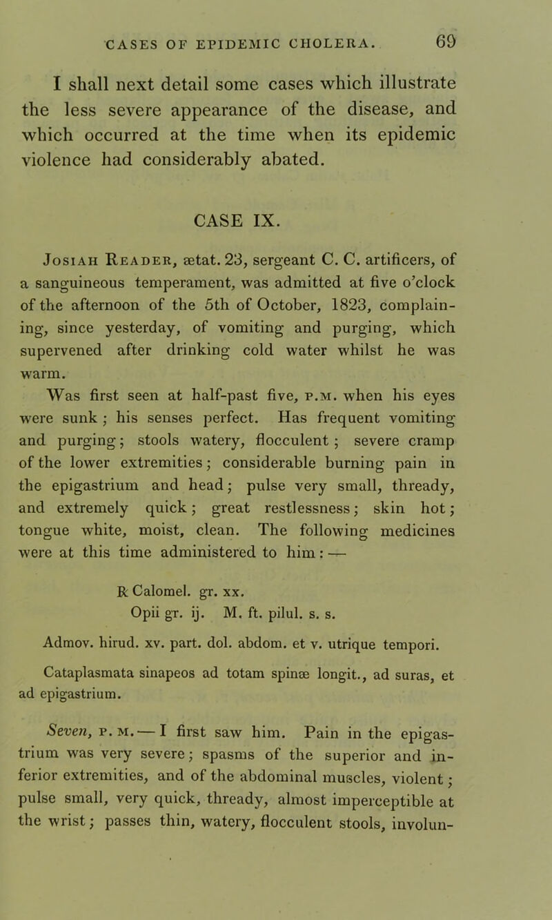 I shall next detail some cases which illustrate the less severe appearance of the disease, and which occurred at the time when its epidemic violence had considerably abated. CASE IX. JosiAH Reader, aetat. 23, sergeant C. C. artificers, of a sanguineous temperament, was admitted at five o’clock of the afternoon of the 5th of October, 1823, complain- ing, since yesterday, of vomiting and purging, which supervened after drinking cold water whilst he was warm. Was first seen at half-past five, p.m. when his eyes were sunk ; his senses perfect. Has frequent vomiting and purging; stools watery, flocculent; severe cramp of the lower extremities; considerable burning pain in the epigastrium and head; pulse very small, thready, and extremely quick; great restlessness; skin hot; tongue white, moist, clean. The following medicines were at this time administered to him: — R Calomel, gr. xx. Opii gT. ij. M. ft. pilul. s. s. Admov. hirud. xv. part. dol. abdora. et v. utrique tempori. Cataplasraata sinapeos ad totam spinse longit., ad suras, et ad epigastrium. Seven, p.m.— I first saw him. Pain in the epigas- trium was very severe; spasms of the superior and in- ferior extremities, and of the abdominal muscles, violent; pulse small, very quick, thready, almost imperceptible at the wrist; passes thin, watery, flocculent stools, involun-