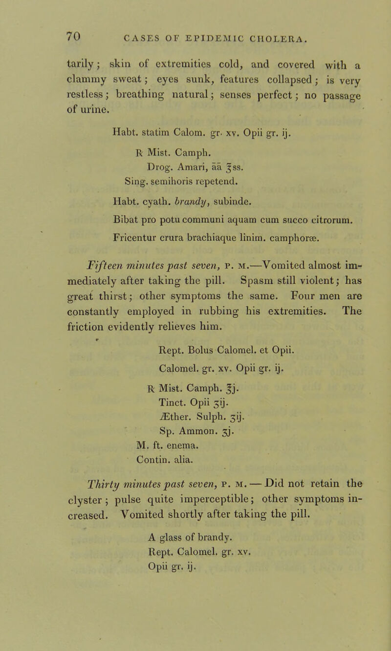 tarily; skin of extremities cold, and covered with a clammy sweat; eyes sunk, features collapsed; is very restless; breathing natural; senses perfect; no passage of urine. Habt. statim Calora. gr. xv. Opii gr. ij. R Mist. Camph. Drog. Amari, aa jss. Sing, semihoris repetend. Habt. cyath. brandy, subinde. Bibat pro potu coramuni aquam cum siicco citrorum. Fricentur crura brachiaque linim. camphorse. Fifteen mhuites past seven, p. m.—Vomited almost im- mediately after taking the pill. Spasm still violent; has great thirst; other symptoms the same. Four men are constantly employed in rubbing his extremities. The friction evidently relieves him. r Kept. Bolus Calomel, et Opii. Calomel, gr. xv. Opii gr. ij. R Mist. Camph. fj. Tinct. Opii 3ij. iEther. Sulph. Sp. Ammon. 5j. M. ft. enema. Contin. alia. Thirty minutes past seven, p. m. — Did not retain the clyster; pulse quite imperceptible; other symptoms in- creased. Vomited shortly after taking the pill. A glass of brandy. Kept. Calomel, gr. xv. Opii gr. ij.