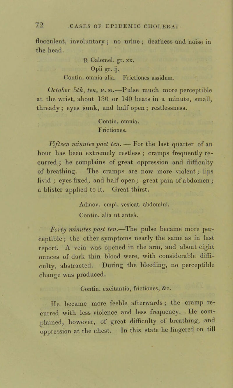 7-2 flocculent, involuntary ; no urine ; deafness and noise in the head. R Calomel, gr. xx. Opii gr. ij. Contin. omnia alia. Frictiones assidu®. October 5th, ten, p. m.—Pulse much more perceptible at the wrist, about 130 or 140 beats in a minute, small, thready; eyes sunk, and half open ; restlessness. Contin. omnia. Frictiones. Fifteen minutes pnst ten. — For the last quarter of an hour has been extremely restless ; cramps frequently re- curred ; he complains of great oppression and difficulty of breathing. The cramps are now more violent; lips livid ; eyes fixed, and half open; great pain of abdomen ; a blister applied to it. Great thirst. Admov. empl. vesicat. abdomini. Contin. alia ut antea. Forty minutes past ten.—The pulse became more per- ceptible ; the other symptoms nearly the same as in last report. A vein was opened in the arm, and about eight ounces of dark thin blood were, with considerable diffi- culty, abstracted. During the bleeding, no perceptible change was produced. Contin. excitantia, frictiones, &c. He became more feeble afterwards; the cramp re- curred with less violence and less frequency. He com- plained, however, of great difficulty of breathing, and oppression at the chest. In this state he lingered on till