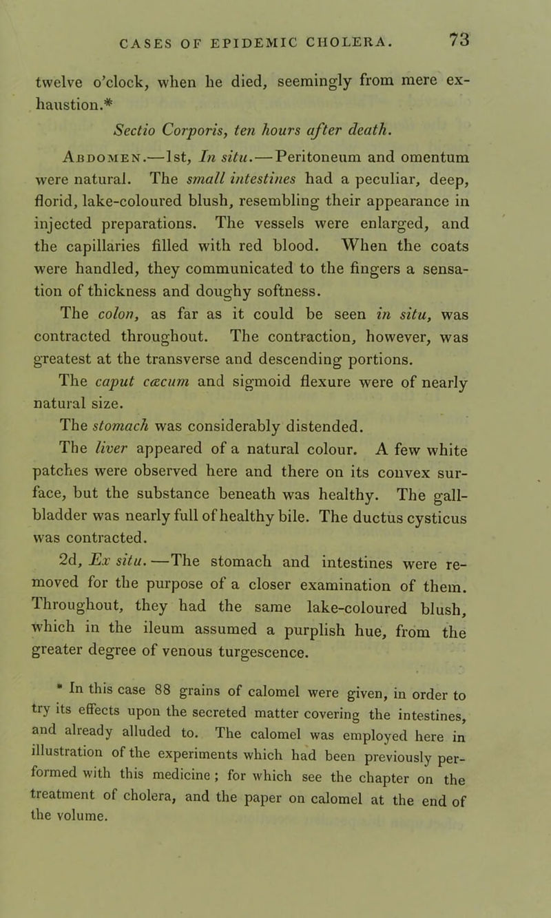 twelve o’clock, when he died, seemingly from mere ex- haustion.* Sectio Corporis, ten hours after death. Abdomen.—1st, In situ. — Peritoneum and omentum were natural. The small intestines had a peculiar, deep, florid, lake-coloured blush, resembling their appearance in injected preparations. The vessels were enlarged, and the capillaries filled with red blood. When the coats were handled, they communicated to the fingers a sensa- tion of thickness and doughy softness. The colon, as far as it could be seen in situ, was contracted throughout. The contraction, however, was greatest at the transverse and descending portions. The caput ceecum and sigmoid flexure were of nearly natural size. The stomach was considerably distended. The liver appeared of a natural colour. A few white patches were observed here and there on its convex sur- face, but the substance beneath was healthy. The gall- bladder was nearly full of healthy bile. The ductus cysticus was contracted. 2d, Ex situ. —The stomach and intestines were re- moved for the purpose of a closer examination of them. Throughout, they had the same lake-coloured blush, which in the ileum assumed a purplish hue, from the greater degree of venous turgescence. • In this case 88 grains of calomel were given, in order to try its effects upon the secreted matter covering the intestines, and already alluded to. The calomel was employed here in illustration of the experiments which had been previously per- formed with this medicine ; for which see the chapter on the treatment of cholera, and the paper on calomel at the end of the volume.