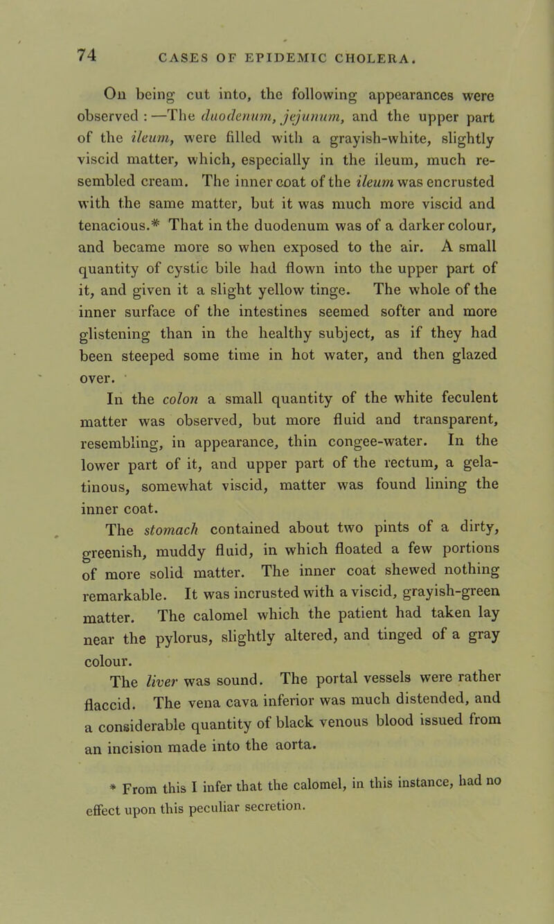 Ou being cut into, the following appearances were observed : —The diiodomm, jejumim, and the upper part of the ileum, were filled with a grayish-white, slightly viscid matter, which, especially in the ileum, much re- sembled cream. The inner coat of the i/ewm was encrusted with the same matter, but it was much more viscid and tenacious.* That in the duodenum was of a darker colour, and became more so when exposed to the air. A small quantity of cystic bile had flown into the upper part of it, and given it a slight yellow tinge. The whole of the inner surface of the intestines seemed softer and more glistening than in the healthy subject, as if they had been steeped some time in hot water, and then glazed over. • In the colon a small quantity of the white feculent matter was observed, but more fluid and transparent, resembling, in appearance, thin congee-water. In the lower part of it, and upper part of the rectum, a gela- tinous, somewhat viscid, matter was found lining the inner coat. The stomach contained about two pints of a dirty, greenish, muddy fluid, in which floated a few portions of more solid matter. The inner coat shewed nothing remarkable. It was incrusted with a viscid, grayish-green matter. The calomel which the patient had taken lay near the pylorus, slightly altered, and tinged of a gray colour. The liver was sound. The portal vessels were rather flaccid. The vena cava inferior was much distended, and a considerable quantity of black venous blood issued from an incision made into the aorta. * From this I infer that the calomel, in this instance, had no effect upon this peculiar secretion.