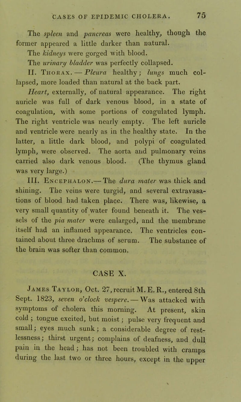 The spleen and pancreas were healthy, though the former appeared a little darker than natural. The kidneys were gorged with blood. The urinary bladder was perfectly collapsed. II. Thorax. — Pleura healthy; lungs much col- lapsed, more loaded than natural at the back part. Heart, externally, of natural appearance. The right auricle was full of dark venous blood, in a state of coagulation, with some portions of coagulated lymph. The right ventricle was nearly empty. The left auricle and ventricle were nearly as in the healthy state. In the latter, a little dark blood, and polypi of coagulated lymph, were observed. The aorta and pulmonary veins carried also dark venous blood. (The thymus gland was very large.) III. Encephalon.— The dura mater was thick and shining. The veins were turgid, and several extravasa- tions of blood had taken place. There was, likewise, a very small quantity of water found beneath it. The ves- sels of the pia mater were enlarged, and the membrane itself had an inflamed appearance. The ventricles con- tained about three drachms of serum. The substance of the brain was softer than common. CASE X. James Taylor, Oct. 27, recruit M. E.R., entered 8th Sept. 1823, seven o’clock vespere. — Was attacked with symptoms of cholera this morning. At present, skin cold ; tongue excited, but moist; pulse very frequent and small; eyes much sunk; a considerable degree of rest- lessness; thirst urgent; complains of deafness, and dull pain in the head; has not been troubled with cramps during the last two or three hours, except in the upper