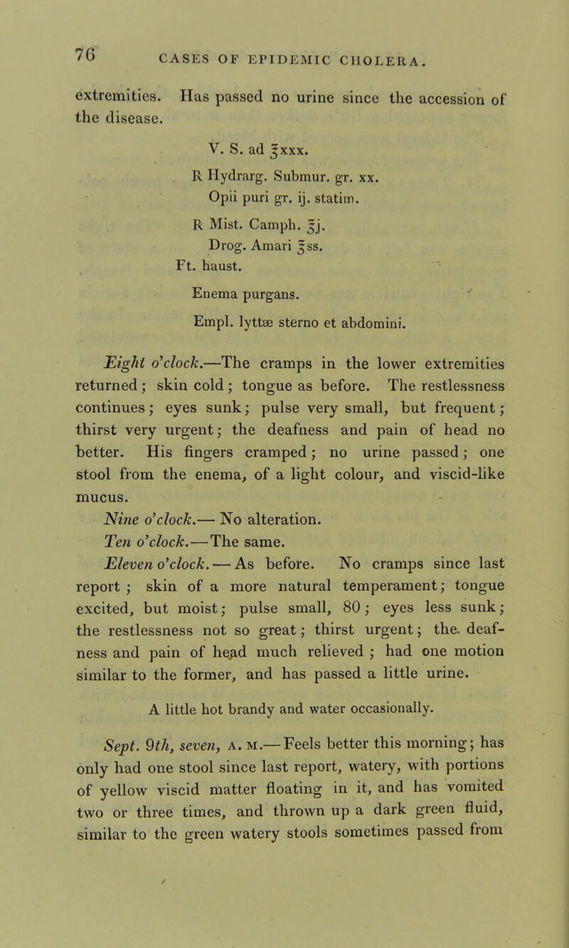 extremities. Has passed no urine since the accession of the disease. V. S. ad Jxxx. R Hydrarg. Submur. gr. xx. Opii puri gr. ij. statim. R Mist. Camph. 5]. Drog. Amari |ss. Ft. haust. Enema purgans. Empl. lyttse sterno et abdomini. Eight o’clock.—The cramps in the lower extremities returned ; skin cold ; tongue as before. The restlessness continues j eyes sunk; pulse very small, but frequent; thirst very urgent; the deafness and pain of head no better. His fingers cramped; no urine passed; one stool from the enema, of a light colour, and viscid-like mucus. Nine o’clock.— No alteration. Ten o’clock.—The same. Eleven o’clock. — As before. No cramps since last report ; skin of a more natural temperament; tongue excited, but moist; pulse small, 80; eyes less sunk; the restlessness not so great; thirst urgent; the. deaf- ness and pain of he^d much relieved ; had one motion similar to the former, and has passed a little urine. A little hot brandy and water occasionally. Sept, ^th, seven, a. m.— Feels better this morning; has only had one stool since last report, watery, with portions of yellow viscid matter floating in it, and has vomited two or three times, and thrown up a dark green fluid, similar to the green watery stools sometimes passed from