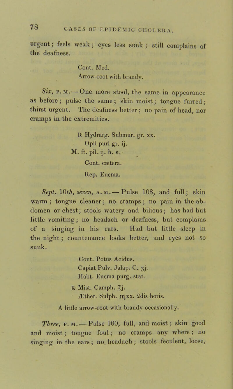 argent; feels weak ; eyes less sunk ; still complains of the deafness. Cont. Med. Arrow-root with brandy. Six, p.M. — One more stool, the same in appearance as before; pulse the same; skin moist; tongue furred; thirst urgent. The deafness better ; no pain of head, nor cramps in the extremities. R Hydrarg. Submur. gr. xx. Opii puri gr. ij. M. ft. pil. ij. h. s. Cont. ceetera. Rep. Enema. Sept. lOf/i, seven, A. M.— Pulse 108, and full; skin warm ; tongue cleaner; no cramps; no pain in the ab- domen or chest; stools watery and bilious; has had but little vomiting; no headach or deafness, but complains of a singing in his ears. Had but little sleep in the night; countenance looks better, and eyes not so sunk. Cont. Potus Acidus. Capiat Pulv. Jalap. C. 5]. Habt. Enema purg. stat. R Mist. Camph. jj. ^ther. Sulph. ni,xx. 2dis horis. A little arrow-root with brandy occasionally. T//ree, p. m. — Pulse 100, full, and moist; skin good and moist; tongue foul; no cramps any where; no singing in the ears; no headach ; stools feculent, loose.