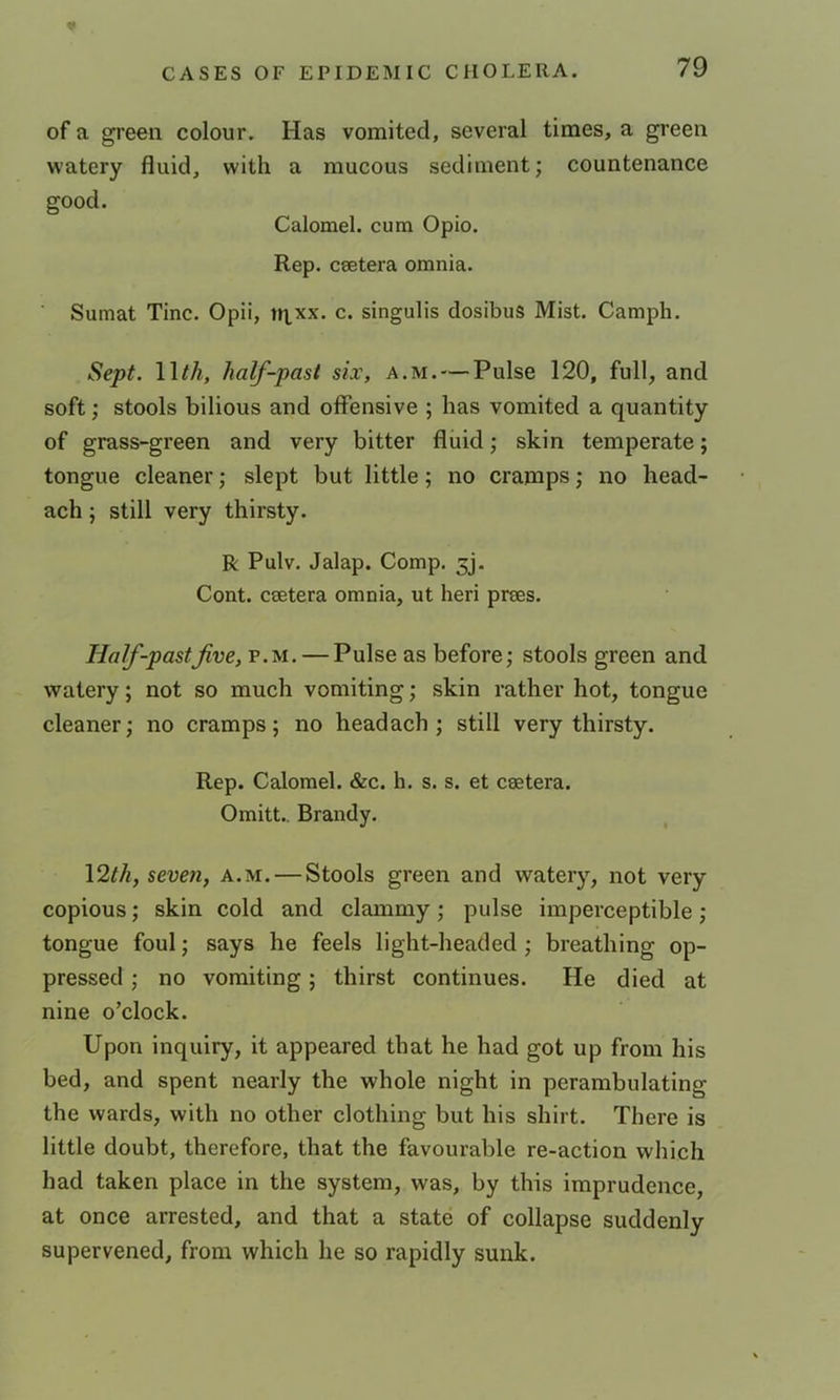 of a green colour. Has vomited, several times, a green watery fluid, with a mucous sediment; countenance good. Calomel, cum Opio. Rep. ceetera omnia. Sumat Tine. Opii, n|,xx. c. singulis dosibuS Mist. Camph. Sept. Wth, half-past six, a.m. — Pulse 120, full, and soft; stools bilious and offensive ; has vomited a quantity of grass-green and very bitter fluid; skin temperate; tongue cleaner; slept but little; no cramps; no head- ach; still very thirsty. R Pulv. Jalap. Comp. 3j. Cont. csetera omnia, ut heri prses. Half-pastfive, p.m. — Pulse as before; stools green and watery; not so much vomiting; skin rather hot, tongue cleaner; no cramps; no headach ; still very thirsty. Rep. Calomel. &c. h. s. s. et csetera. Omitt.. Brandy. \2th, seven, a.m. — Stools green and watery, not very copious; skin cold and clammy; pulse imperceptible ; tongue foul; says he feels light-headed ; breathing op- pressed ; no vomiting; thirst continues. He died at nine o’clock. Upon inquiry, it appeared that he had got up from his bed, and spent nearly the whole night in perambulating the wards, with no other clothing but his shirt. There is little doubt, therefore, that the favourable re-action which had taken place in the system, was, by this imprudence, at once arrested, and that a state of collapse suddenly supervened, from which he so rapidly sunk.