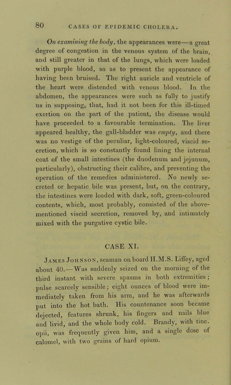 On examining the body, the appearances were—a great degree of congestion in the venous system of the brain, and still greater in that of the lungs, which were loaded with purple blood, so as to present the appearance of having been bruised. The right auricle and ventricle of the heart were distended with venous blood. In the abdomen, the appearances were such as fully to justify us in supposing, that, had it not been for this ill-timed exertion on the part of the patient, the disease would have proceeded to a favourable termination. The liver appeared healthy, the gall-bladder was empty, a;nd there was no vestige of the peculiar, light-coloured, viscid se- cretion, which is so constantly found lining the internal coat of the small intestines (the duodenum and jejunum, particularly), obstructing their calibre, and preventing the operation of the remedies administered. No newly se- creted or hepatic bile was present, but, on the contrary, the intestines were loaded with dark, soft, green-coloured contents, which, most probably, consisted of the above- mentioned viscid secretion, removed by, and intimately mixed with the purgative cystic bile. CASE XI. James Johnson, seaman onboard H.M.S. LifFey, aged about 40.—Was suddenly seized on the morning of the third instant with severe spasms in both extremities; pulse scarcely sensible ■, eight ounces of blood were im- mediately taken from his arm, and he was afterwards put into the hot bath. His countenance soon became dejected, features shrunk, his fingers and nails blue and livid, and the whole body cold. Brandy, with tine, opii, was frequently given him, and a single dose of calomel, with two grains of hard opium.