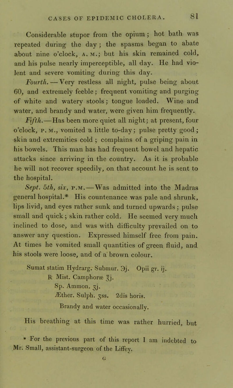 Considerable stupor from the opium ; hot bath was repeated during the day; the spasms began to abate about nine o’clock, a. m.; but his skin remained cold, and his pulse nearly imperceptible, all day. He had vio- lent and severe vomiting during this day. Fourth. — Very restless all night, pulse being about 60, and extremely feeble; frequent vomiting and purging of white and watery stools; tongue loaded. Wine and water, and brandy and water, were given him frequently. Fifth.—Has been more quiet all night; at present, four o’clock, p. M., vomited a little to-day; pulse pretty good; skin and extremities cold ; complains of a griping pain in his bowels. This man has had frequent bowel and hepatic attacks since arriving in the country. As it is probable he will not recover speedily, on that account he is sent to the hospital. Sept. 5th, six, p.m. — Was admitted into the Madras general hospital.* His countenance was pale and shrunk, lips livid, and eyes rather sunk and turned upwards; pulse small and quick; skin rather cold. He seemed very much inclined to dose, and was with difficulty prevailed on to answer any question. Expressed himself free from pain. At times he vomited small quantities of green fluid, and his stools were loose, and of a brown colour. Sumat statim Hydrarg.'Submur. 3j. Opii gr. ij. R Mist. Camphorse 5]. Sp. Amnion. 5]. Aither. Sulph. 33s. 2dis horis. Brandy and water occasionally. His breathing at this time was rather hurried, but * For the previous part of this report I am indebted to Mr. Small, assistant-surgeon of the Liffey. G