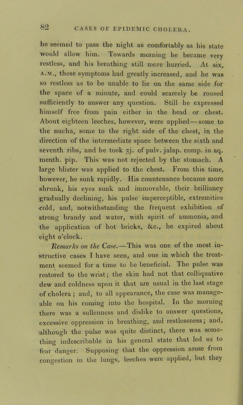 he seemed to pass the night as comfortably as his state would allow him. Towards morning he became very restless, and his breathing still more hurried. At six, A.M., these symptoms had greatly increased, and he was so restless as to be unable to lie on the same side for the space of a minute, and could scarcely be roused sufficiently to answer any question. Still he expressed himself free from pain either in the head or chest. About eighteen leeches, however, were applied — some to the nucha, some to the right side of the chest, in the direction of the intermediate space between the sixth and seventh ribs, and he took jj. of pulv. jalap, comp, in aq. menth. pip. This was not rejected by the stomach. A large blister was applied to the chest. From this time, however, he sunk rapidly. His countenance became more shrunk, his eyes sunk and immovable, their brilliancy gradually declining, his pulse' imperceptible, extremities cold, and, notwithstanding the frequent exhibition of strong brandy and water, with spirit of ammonia, and the application of hot bricks, &c., he expired about eight o’clock. Remarks on the Case.—This was one of the most in- structive cases I have seen, and one in which the treat- ment seemed for a time to be beneficial. The pulse was restored to the wrist; the skin had not that colliquative dew and coldness upon it that are usual in the last stage of cholera ; and, to all appearance, the case was manage- able on his coming into the hospital. In the morning there was a sullenness and dislike to answer questions, excessive oppression in breathing, and restlessness; and, although the pulse was quite distinct, there was some- thing indescribable in his general state that led us to fear danger. Supposing that the oppression arose from congestion in the lungs, leeches were applied, but they
