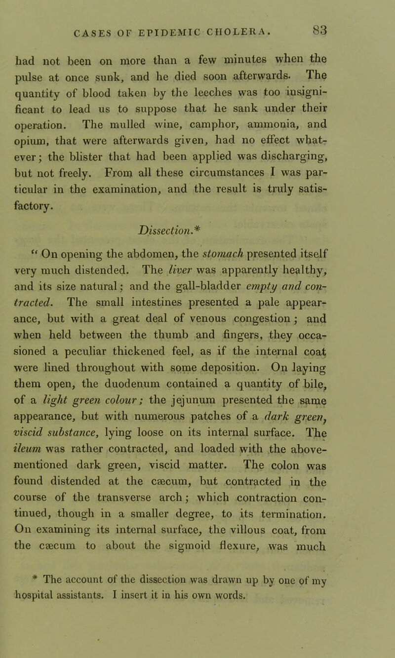 had not been on more than a few minutes when the pulse at once sunk, and he died soon afterwards- The quantity of blood taken by the leeches was too insigni- ficant to lead us to suppose that he sank under their operation. The mulled wine, camphor, ammonia, and opium, that were afterwards given, had no effect what-r ever; the blister that had been applied was discharging, but not freely. From all these circumstances I was par- ticular in the examination, and the result is truly satis- factory. Dissection.* “ On opening the abdomen, the stomach presented itself very much distended. The liver was apparently healthy, and its size natural; and the gall-bladder empty and con- tracted. The small intestines presented a pale appear- ance, but with a great deal of venous congestion ; and when held between the thumb and fingers, they occa- sioned a peculiar thickened feel, as if the internal coat were lined throughout with some deposition. On laying them open, the duodenum contained a quantity of bile, of a light green colour; the jejunum presented the same appearance, but with numerous patches of a dark green^ viscid substance, lying loose on its internal surface. The ileum was rather contracted, and loaded with the above- mentioned dark green, viscid matter. The colon was found distended at the caecum, but contracted in the course of the transverse arch; which contraction con- tinued, though in a smaller degree, to its termination. On examining its internal surface, the villous coat, from the caecum to about the sigmoid flexure, was much * The account of the dissection was drawn up by one of my hospital assistants. I insert it in his own words.