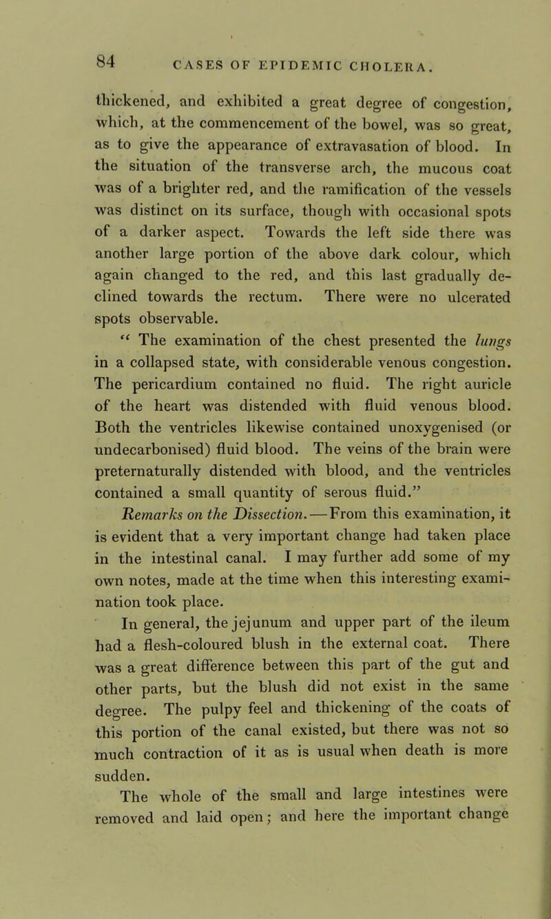 thickened, and exhibited a great degree of congestion, which, at the commencement of the bowel, was so great, as to give the appearance of extravasation of blood. In the situation of the transverse arch, the mucous coat was of a brighter red, and the ramification of the vessels was distinct on its surface, though with occasional spots of a darker aspect. Towards the left side there was another large portion of the above dark colour, which again changed to the red, and this last gradually de- clined towards the rectum. There were no ulcerated spots observable. “ The examination of the chest presented the lungs in a collapsed state, with considerable venous congestion. The pericardium contained no fluid. The right auricle of the heart was distended with fluid venous blood. Both the ventricles likewise contained unoxygenised (or undecarbonised) fluid blood. The veins of the brain were preternaturally distended with blood, and the ventricles contained a small quantity of serous fluid.” Remarks on the Dissection.—From this examination, it is evident that a very important change had taken place in the intestinal canal. I may further add some of my own notes, made at the time when this interesting exami- nation took place. In general, the jejunum and upper part of the ileum had a flesh-coloured blush in the external coat. There was a great difference between this part of the gut and other parts, but the blush did not exist in the same degree. The pulpy feel and thickening of the coats of this portion of the canal existed, but there was not so much contraction of it as is usual when death is more sudden. The whole of the small and large intestines were removed and laid open; and here the important change