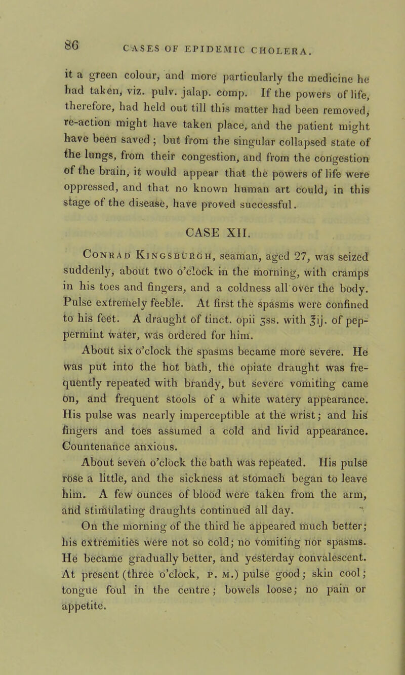 it a green colour, and more particularly the medicine he had taken, viz. pulv. jalap, comp. If the powers of life, therefore, had held out till this matter had been removed, re-action might have taken place, and the patient might have been saved ; but from the singular collapsed state of the lungs, from their congestion, and from the congestion of the brain, it would appear that the powers of life were oppressed, and that no known human art could> in this stage of the disease, have proved successful. CASE XII. Conrad Kingsburgh, seaman, aged 27, was seized suddenly, about two o’clock in the morning, with cramps in his toes and fingers, and a coldness all over the body. Pulse extreriiely feeble. At first the spasms were confined to his feet. A draught of tinct. opii ^ss. with ^ij. of pep- permint water, was ordered for him. About six o’clock the spasms became more severe. He was put into the hot bath, the opiate draught was fre- quently repeated with brandy, but severe vomiting came on, and frequent stools of a White watery appearance. His pulse w^as nearly imperceptible at the wrist; and his fingers and toes assumed a cold and livid appearance. Countenance anxious. About seven o’clock the bath was tepeated. His pulse rbse a little, and the sickness at stomach began to leave him. A few ounces of blood were taken from the arm, and stimulating draughts continued all day. On the morning of the third he appeared much better; his extremities were not so cold; no vomiting nor spasms. He became gradually better, and yesterday convalescent. At present (three o’clock, p. m.) pulse good; skin cool; tongue foul in the centre; bowels loose; no pain or appetite.
