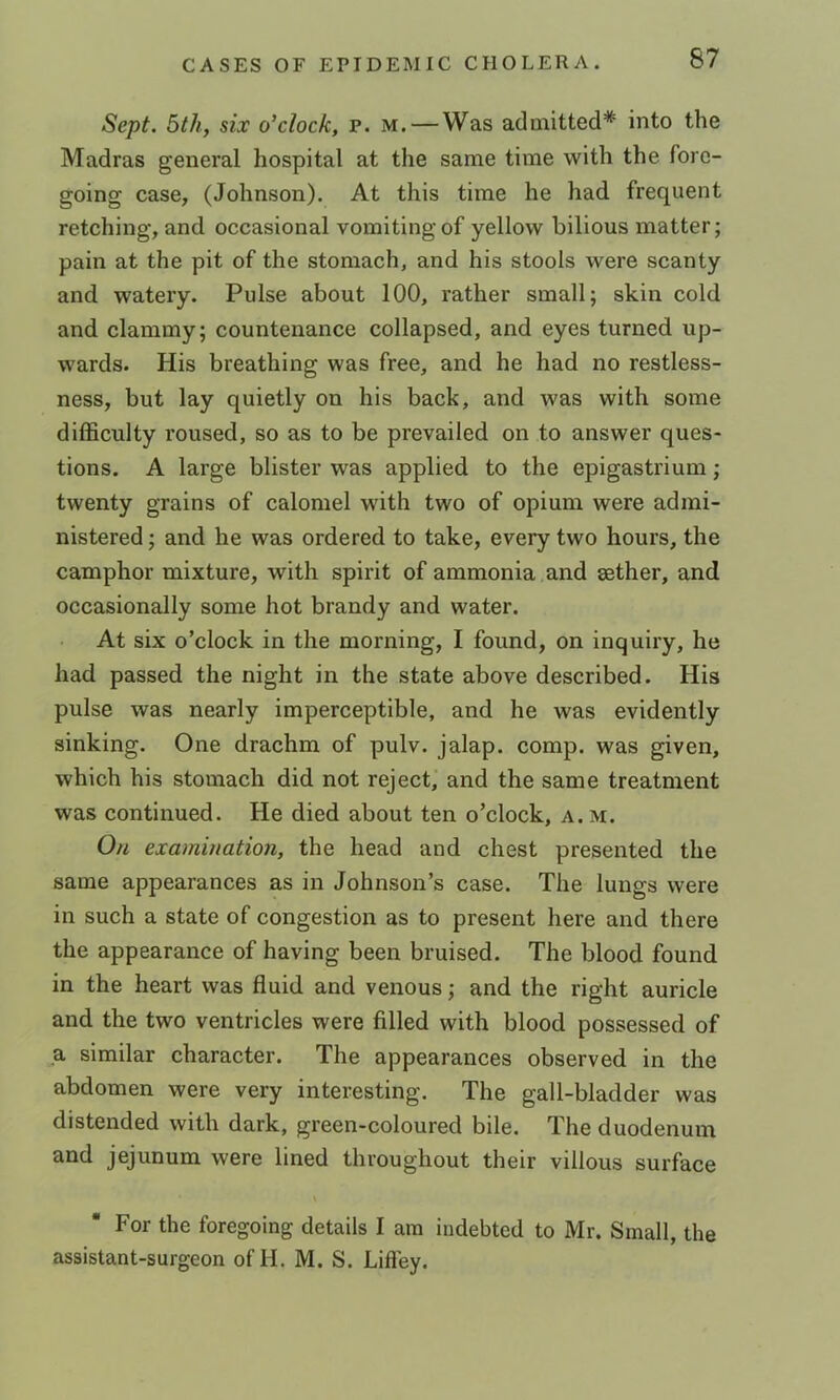 Sept. 5th, six o’clock, p. m. — Was admitted* into the Madras general hospital at the same time with the fore- going case, (Johnson). At this time he had frequent retching, and occasional vomiting of yellow bilious matter; pain at the pit of the stomach, and his stools were scanty and watery. Pulse about 100, rather small; skin cold and clammy; countenance collapsed, and eyes turned up- wards. His breathing was free, and he had no restless- ness, but lay quietly on his back, and was with some difficulty roused, so as to be prevailed on to answer ques- tions. A large blister was applied to the epigastrium; twenty grains of calomel with two of opium were admi- nistered ; and he was ordered to take, every two hours, the camphor mixture, with spirit of ammonia and aether, and occasionally some hot brandy and water. At six o’clock in the morning, I found, on inquiry, he had passed the night in the state above described. His pulse was nearly imperceptible, and he was evidently sinking. One drachm of pulv. jalap, comp, was given, which his stovnach did not reject, and the same treatment was continued. He died about ten o’clock, a. m. On examination, the head and chest presented the same appearances as in Johnson’s case. The lungs were in such a state of congestion as to present here and there the appearance of having been bruised. The blood found in the heart was fluid and venous; and the right auricle and the two ventricles were filled with blood possessed of a similar character. The appearances observed in the abdomen were very interesting. The gall-bladder was distended with dark, green-coloured bile. The duodenum and jejunum were lined throughout their villous surface For the foregoing details I am indebted to Mr. Small, the assistant-surgeon of II. M. S. Lifley.