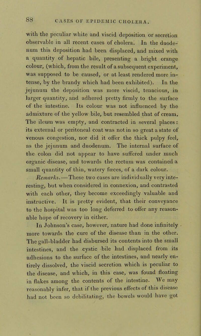 ■with the peculiar white and viscid deposition or secretion observable in all recent cases of cholera. In the duode- num this deposition had been displaced, and mixed with a quantity of hepatic bile, presenting a bright orange colour, (which, from the result of a subsequent experiment, was supposed to be caused, or at least rendered more in- tense, by the brandy which had been exhibited). In the jejunum the deposition -was more viscid, tenacious, in larger quantity, and adhered pretty firmly to the surface of the intestine. Its colour was not influenced by the admixture of the yellow bile, but resembled that of cream. The ileum was empty, and contracted in several places; its external or peritoneal coat was not in so great a state of venous congestion, nor did it offer the thick pulpy feel, as the jejunum and duodenum. The internal surface of the colon did not appear to have suffered under much organic disease, and towards the rectum was contained a small quantity of thin, watery faeces, of a dark colour. Remarks.—These two cases are individually very inte- resting, but when considered in connexion, and contrasted with each other, they become exceedingly valuable and instructive. It is pretty evident, that their conveyance to the hospital was too long deferred to offer any reason- able hope of recovery in either. In Johnson’s case, however, nature had done infinitely - more towards the cure of the disease than in the other. The pall-bladder had disbursed its contents into the small O intestines, and the cystic bile had displaced from its adhesions to the surface of the intestines, and nearly en- tirely dissolved, the viscid secretion which is peculiar to the disease, and which, in this case, was found floating in flakes among the contents of the intestine. We may reasonably infer, that if the previous effects of this disease had not been so debilitating, the bowels would have got