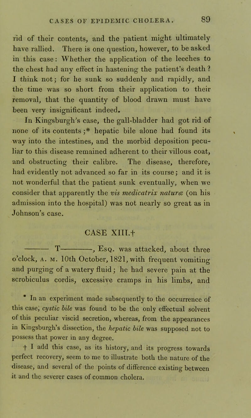 rid of their contents, and the patient might ultimately have rallied. There is one question, however, to be asked in this case: Whether the application of the leeches to the chest had any effect in hastening the patient’s death ? I think not; for he sunk so suddenly and rapidly, and the time was so short from their application to their removal, that the quantity of blood drawn must have been very insignificant indeed. In Kingsburgh’s case, the gall-bladder had got rid of none of its contents ;* hepatic bile alone had found its way into the intestines, and the morbid deposition pecu- liar to this disease remained adherent to their villous coat, and obstructing their calibre. The disease, therefore, had evidently not advanced so far in its course; and it is not wonderful that the patient sunk eventually, when we consider that apparently the vis medicatrix naturee (on his admission into the hospital) was not nearly so great as in Johnson’s case. CASE Xlll.f T , Esq. was attacked, about three o’clock, A. M. 10th October, 1821, with frequent vomiting and purging of a watery fluid; he had severe pain at the scrobiculus cordis, excessive cramps in his limbs, and  In an experiment made subsequently to the occurrence of this case; cystic bile was found to be the only effectual solvent of this peculiar viscid secretion, whereas, from the appearances in Kingsburgh’s dissection, the hepatic bile was supposed not to possess that power in any degree. t I add this case, as its history, and its progress towards perfect recovery, seem to me to illustrate both the nature of the disease, and several of the points of difference existing between it and the severer cases of common cholera.