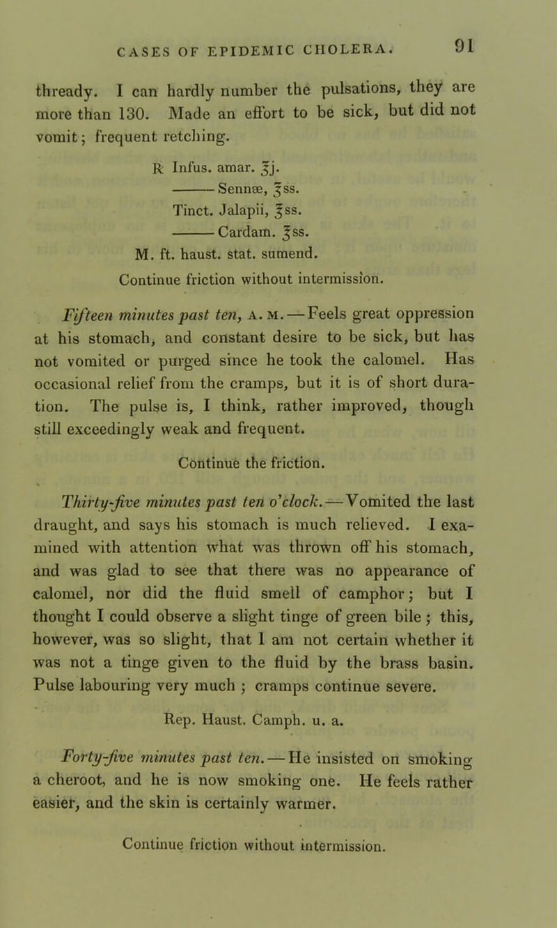 thready. I can hardly number the pulsations, they are more than 130. Made an effort to be sick, but did not vomit; frequent retelling. R Infus. amar. 5j. Sennse, 5SS. Tinct. Jalapii, jss. Cardam. Jss. M. ft. haust. stat. suraend. Continue friction without intermission. Fifteen minutes past ten, a. m. — Feels great oppression at his stomach, and constant desire to be sick, but has not vomited or purged since he took the calomel. Has occasional relief from the cramps, but it is of short dura- tion. The pulse is, I think, rather improved, though still exceedingly weak and frequent. Continue the friction. Thirty-Jive minutes past ten o'clock. — Vomited the last draught, and says his stomach is much relieved. I exa- mined with attention what was thrown off his stomach, and was glad to see that there was no appearance of calomel, nor did the fluid smell of camphor; but I thought I could observe a slight tinge of green bile ; this, however, was so slight, that 1 am not certain whether it was not a tinge given to the fluid by the brass basin. Pulse labouring very much ; cramps continue severe. Rep. Haust. Camph. u. a. Forty-Jive minutes past ten. — He insisted on smoking a cheroot, and he is now smoking one. He feels rather easier, and the skin is certainly warmer. Continue friction without intermission.