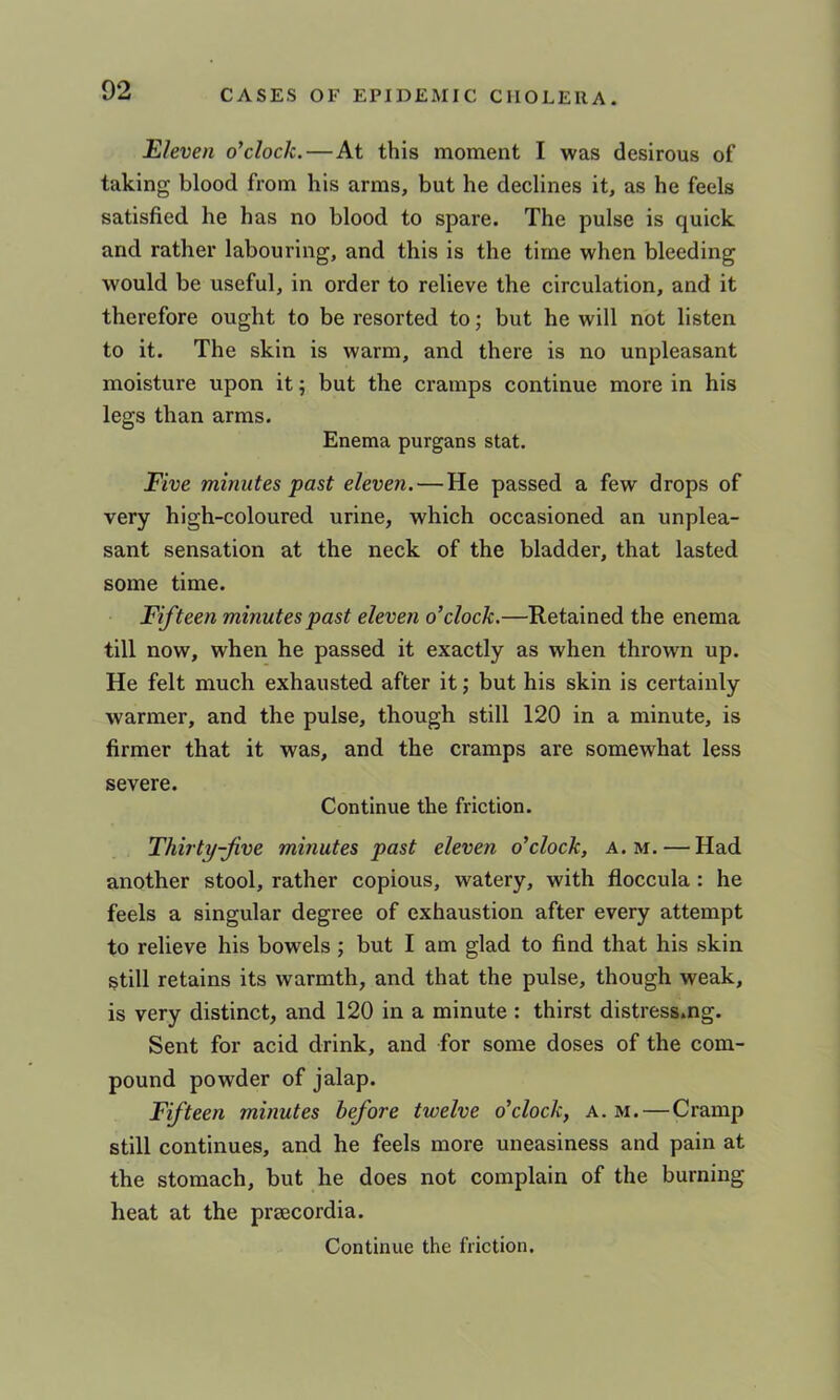 Eleven o’clock.—At this moment I was desirous of taking blood from his arms, but he declines it, as he feels satisfied he has no blood to spare. The pulse is quick and rather labouring, and this is the time when bleeding would be useful, in order to relieve the circulation, and it therefore ought to be resorted to; but he will not listen to it. The skin is warm, and there is no unpleasant moisture upon it; but the cramps continue more in his legs than arms. Enema purgans stat. Five minutes past eleven.—He passed a few drops of very high-coloured urine, which occasioned an unplea- sant sensation at the neck of the bladder, that lasted some time. Fifteen minutes past eleven o’clock.—Retained the enema till now, when he passed it exactly as when thrown up. He felt much exhausted after it; but his skin is certainly warmer, and the pulse, though still 120 in a minute, is firmer that it was, and the cramps are somewhat less severe. Continue the friction. Thirty-Jive minutes past eleven o’clock, a. m. — Had another stool, rather copious, watery, with floccula : he feels a singular degree of exhaustion after every attempt to relieve his bowels ; but I am glad to find that his skin still retains its warmth, and that the pulse, though weak, is very distinct, and 120 in a minute : thirst distress.ng. Sent for acid drink, and for some doses of the com- pound powder of jalap. Ffteen minutes before twelve o’clock, a. m.—Cramp still continues, and he feels more uneasiness and pain at the stomach, but he does not complain of the burning heat at the prsecordia. Continue the friction.