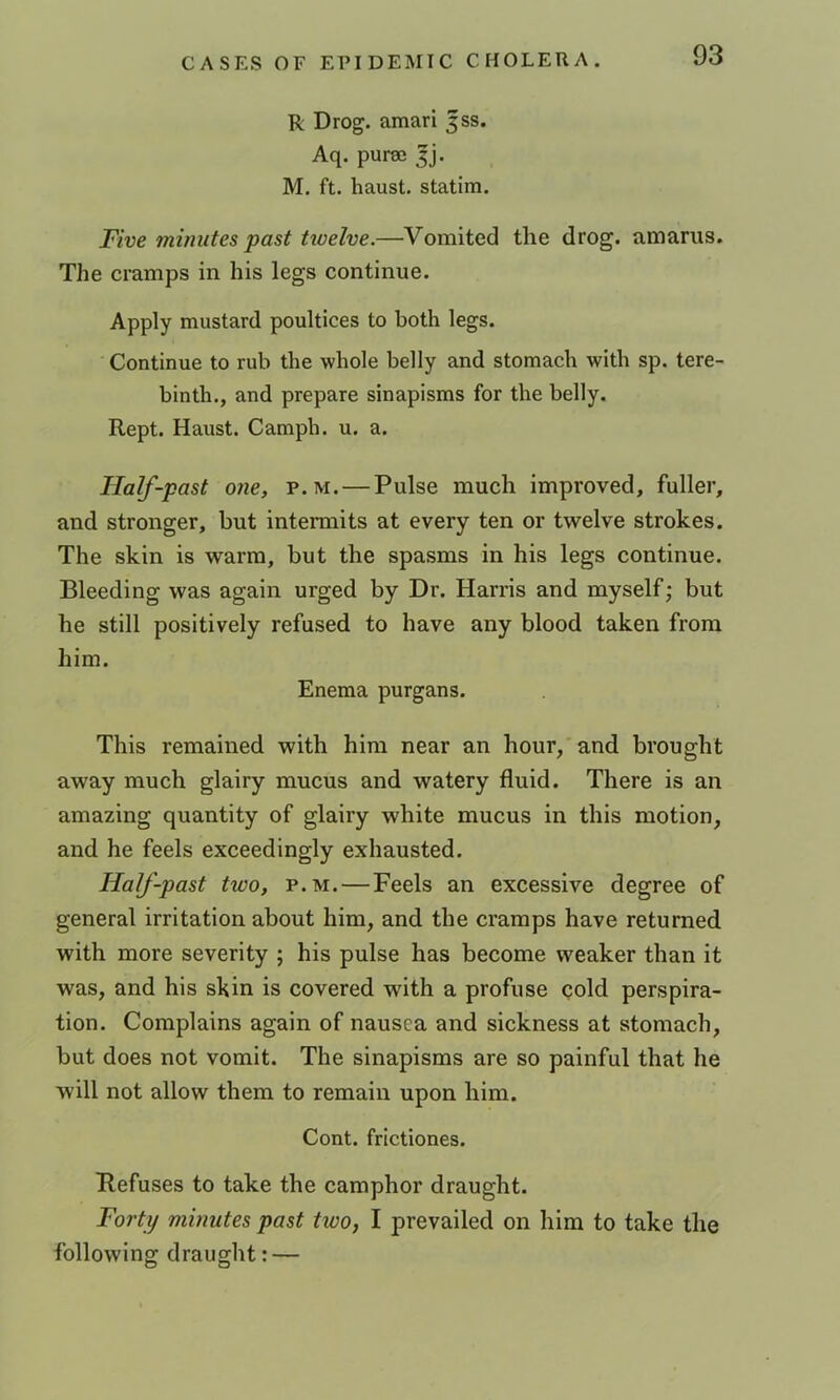 R Drog. amari jss. Aq. puraj |j. M. ft. haust. statim. Five minutes past twelve.—Vomited the drog. amarus. The cramps in his legs continue. Apply mustard poultices to both legs. Continue to rub the whole belly and stomach with sp. tere- binth., and prepare sinapisms for the belly. Kept. Haust. Camph. u. a. Half-past one, p. m. — Pulse much improved, fuller, and stronger, but intermits at every ten or twelve strokes. The skin is warm, but the spasms in his legs continue. Bleeding was again urged by Dr. Harris and myself; but he still positively refused to have any blood taken from him. Enema purgans. This remained with him near an hour, and brought away much glairy mucus and watery fluid. There is an amazing quantity of glairy white mucus in this motion, and he feels exceedingly exhausted. Half-past two, p.m. — Feels an excessive degree of general irritation about him, and the cramps have returned with more severity ; his pulse has become weaker than it was, and his skin is covered with a profuse cold perspira- tion. Complains again of nausea and sickness at stomach, but does not vomit. The sinapisms are so painful that he will not allow them to remain upon him. Cont. frictiones. Refuses to take the camphor draught. Foi'ty minutes past two, I prevailed on him to take the following draught: —
