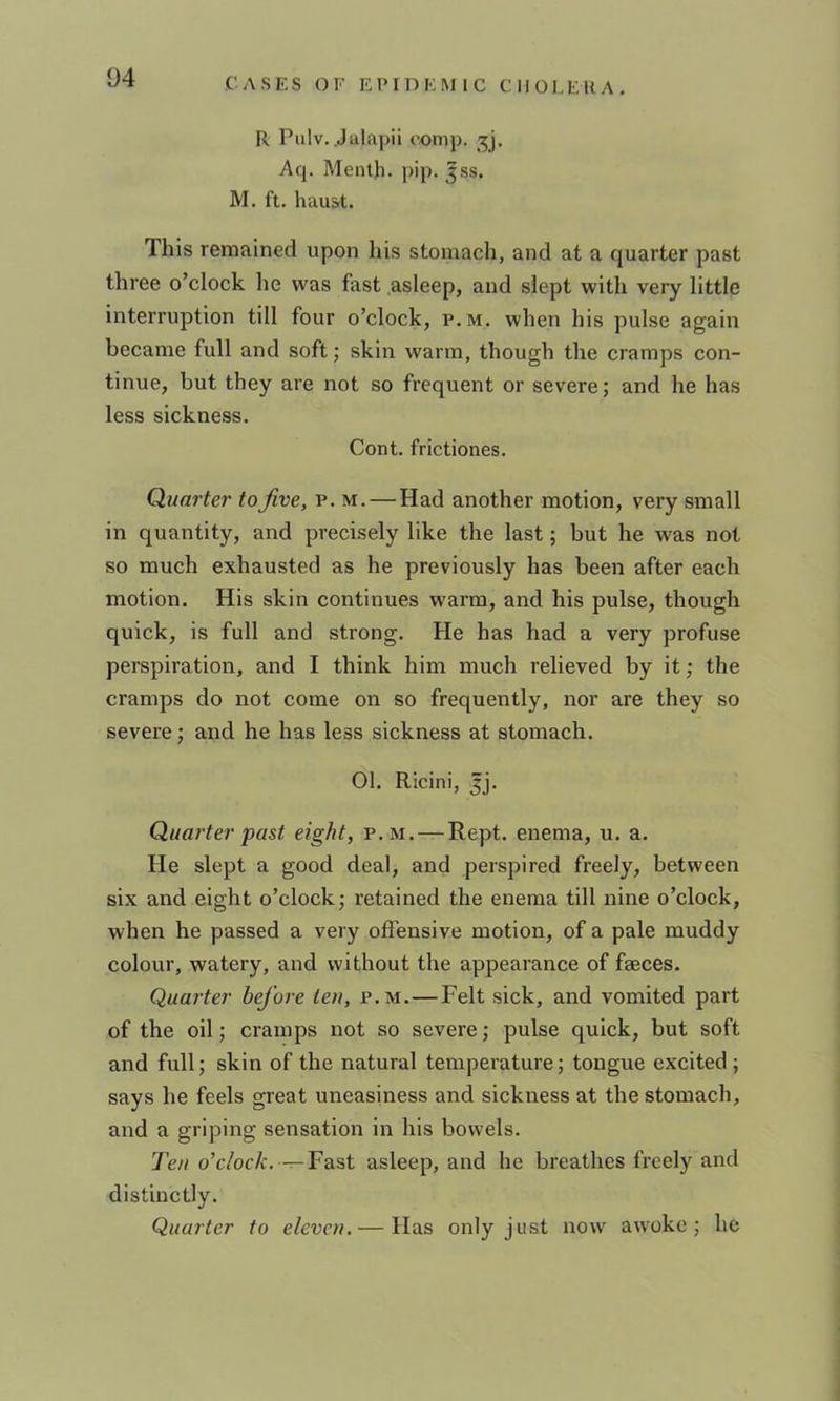 R Piilv. .Jalapii comp, Aq. Menlh. pip. ^ss. M. ft. hauat. This remained upon his stomach, and at a quarter past three o’clock he was fast asleep, and slept with very little interruption till four o’clock, p.m. when his pulse again became full and soft; skin warm, though the cramps con- tinue, but they are not so frequent or severe; and he has less sickness. Cont. frictiones. Quarter to Jive, p. m.—Had another motion, very small in quantity, and precisely like the last; but he was not so much exhausted as he previously has been after each motion. His skin continues warm, and his pulse, though quick, is full and strong. He has had a very profuse perspiration, and I think him much relieved by it; the cramps do not come on so frequently, nor are they so severe; and he has less sickness at stomach. 01. Ricini, ^j. Quarter past eight, p.m. — Rept. enema, u. a. He slept a good deal, and perspired freely, between six and eight o’clock; retained the enema till nine o’clock, when he passed a very offensive motion, of a pale muddy colour, watery, and without the appearance of faeces. Quarter hej’ore ten, p.m.—Felt sick, and vomited part of the oil; cramps not so severe; pulse quick, but soft and full; skin of the natural temperature; tongue excited; says he feels great uneasiness and sickness at the stomach, and a griping sensation in his bowels. Ten o’c/oc/f. — Fast asleep, and he breathes freely and distinctly. Quarter to eleven. — Has only just now awoke; he