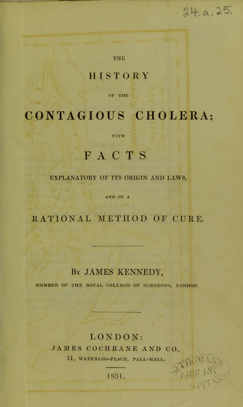 AH*, ft. ^ THE H ISTORY OF THE CONTAGIOUS CHOLERA; WITH FACTS EXPLANATORY OF ITS ORIGIN AND LAWS, AND OF A RATIONAL METHOD OF CURE. By JAMES KENNEDY, MEMBER OP THE ROYAL COLLEGE OP SURGEONS, LONDON. LONDON: J A MES COCHRANE AND C II, WATERLOO-PLACE, PALL-MALL. O., •• — Uti i, /1*»’•• “* \ . «<- I X. '+ 1831.