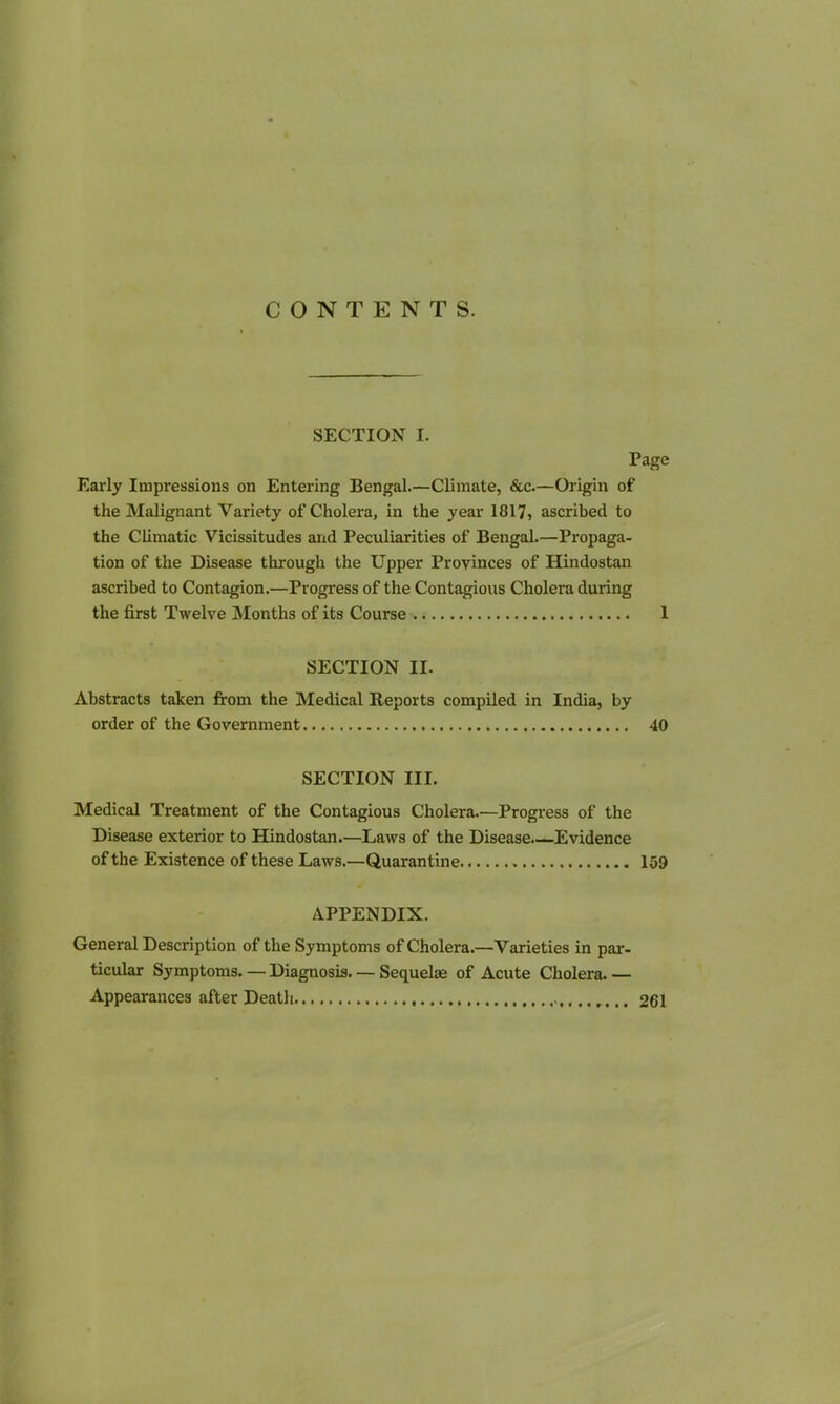 CONTENTS. SECTION I. Page Early Impressions on Entering Bengal.—Climate, &c.—Origin of the Malignant Variety of Cholera, in the year 1817, ascribed to the Climatic Vicissitudes and Peculiarities of Bengal.—Propaga- tion of the Disease through the Upper Provinces of Hindostan ascribed to Contagion.—Progress of the Contagious Cholera during the first Twelve Months of its Course 1 SECTION II. Abstracts taken from the Medical Reports compiled in India, by order of the Government 40 SECTION III. Medical Treatment of the Contagious Cholera.—Progress of the Disease exterior to Hindostan.—Laws of the Disease.—Evidence of the Existence of these Laws.—Quarantine 159 APPENDIX. General Description of the Symptoms of Cholera.—Varieties in par- ticular Symptoms. — Diagnosis. — Sequelae of Acute Cholera. — Appearances after Death 261