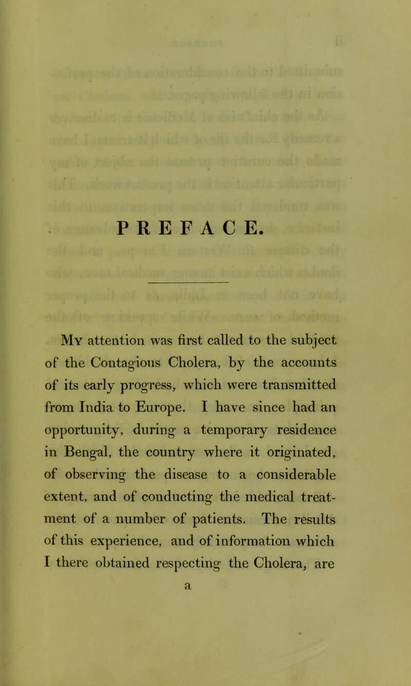 PREFACE. My attention was first called to the subject of the Contagious Cholera, by the accounts of its early progress, which were transmitted from India to Europe. I have since had an opportunity, during a temporary residence in Bengal, the country where it originated, of observing the disease to a considerable extent, and of conducting the medical treat- ment of a number of patients. The results of this experience, and of information which I there obtained respecting the Cholera, are a