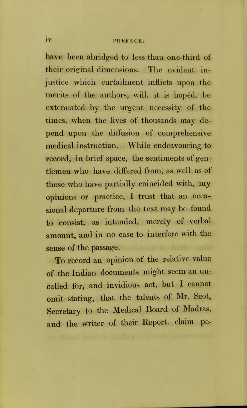 have been abridged to less than one-third of their original dimensions. The evident in- justice which curtailment inflicts upon the merits of the authors, will, it is hoped, be extenuated by the urgent necessity of the times, when the lives of thousands may de- pend upon the diffusion of comprehensive medical instruction. While endeavouring to record, in brief space, the sentiments of gen- tlemen who have differed from, as well as of those who have partially coincided with, my opinions or practice, I trust that an occa- sional departure from the text may be found to consist, as intended, merely of verbal amount, and in no case to interfere with the sense of the passage. To record an opinion of the relative value of the Indian documents might seem an un- called for, and invidious act, but I cannot omit stating, that the talents of Mr. Scot, Secretary to the Medical Board of Madras, and the writer of their Report, claim pe-