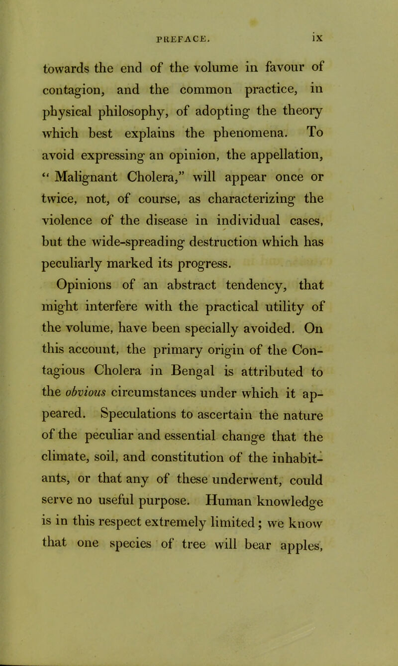 towards the end of the volume in favour of contagion, and the common practice, in physical philosophy, of adopting the theory which best explains the phenomena. To avoid expressing an opinion, the appellation, “ Malignant Cholera,” will appear once or twice, not, of course, as characterizing the violence of the disease in individual cases, but the wide-spreading destruction which has peculiarly marked its progress. Opinions of an abstract tendency, that might interfere with the practical utility of the volume, have been specially avoided. On this account, the primary origin of the Con- tagious Cholera in Bengal is attributed to the obvious circumstances under which it ap- peared. Speculations to ascertain the nature of the peculiar and essential change that the climate, soil, and constitution of the inhabit- ants, or that any of these underwent, could serve no useful purpose. Human knowledge is in this respect extremely limited ; we know that one species of tree will bear apples,