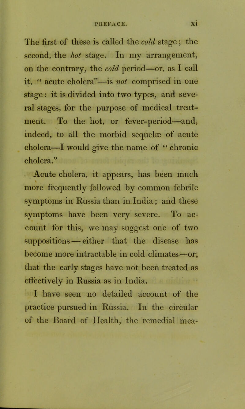 The first of these is called the cold stage; the second, the hot stage. In my arrangement, on the contrary, the cold period—or, as I call it, “ acute cholera—is not comprised in one stage: it is divided into two types, and seve- ral stages, for the purpose of medical treat- ment. To the hot, or fever-period—and, indeed, to all the morbid sequelae of acute cholera—I would give the name of “ chronic cholera.’ Acute cholera, it appears, has been much \ more frequently followed by common febrile symptoms in Russia than in India; and these symptoms have been very severe. To ac- count for this, we may suggest one of two suppositions — either that the disease has become more intractable in cold climates—or, that the early stages have not been treated as effectively in Russia as in India. I have seen no detailed account of the practice pursued in Russia. In the circular of the Board of Health, the remedial mea-