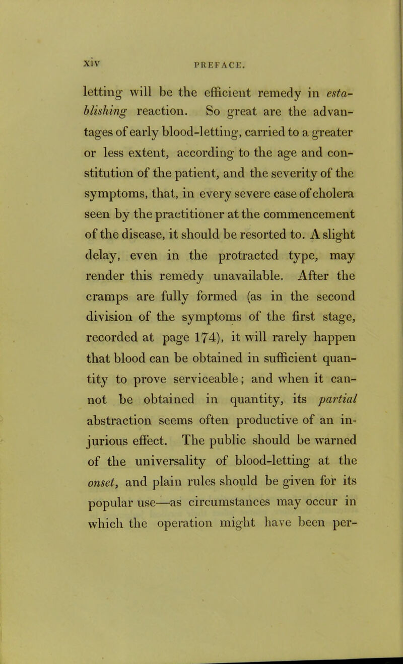 letting will be the efficient remedy in esta- blishing reaction. So great are the advan- tages of early blood-letting, carried to a greater or less extent, according to the age and con- stitution of the patient, and the severity of the symptoms, that, in every severe case of cholera seen by the practitioner at the commencement of the disease, it should be resorted to. A slight delay, even in the protracted type, may render this remedy unavailable. After the cramps are fully formed (as in the second division of the symptoms of the first stage, recorded at page 174), it will rarely happen that blood can be obtained in sufficient quan- tity to prove serviceable; and when it can- not be obtained in quantity, its 'partial abstraction seems often productive of an in- jurious effect. The public should be warned of the universality of blood-letting at the onset, and plain rules should be given for its popular use—as circumstances may occur in which the operation might have been per-