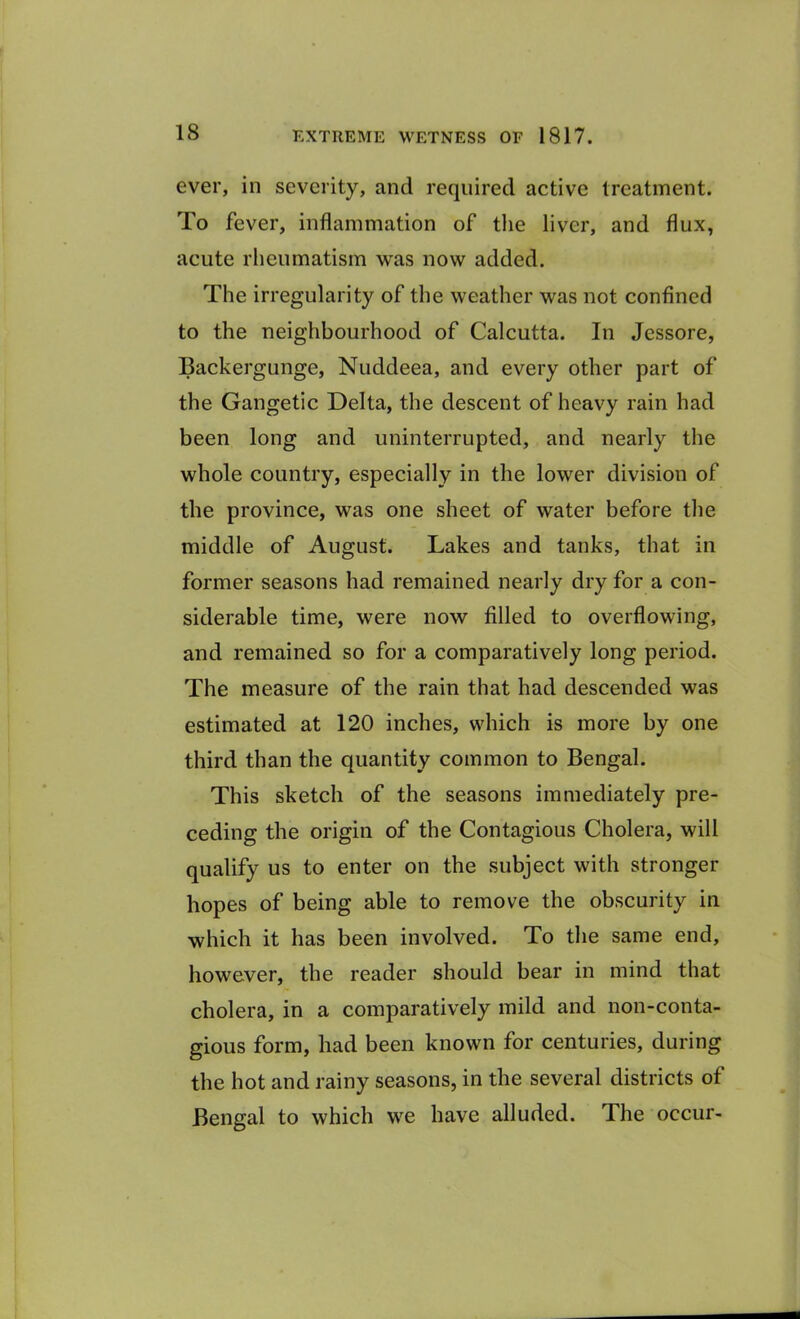 ever, in severity, and required active treatment. To fever, inflammation of the liver, and flux, acute rheumatism was now added. The irregularity of the weather was not confined to the neighbourhood of Calcutta. In Jessore, Backergunge, Nuddeea, and every other part of the Gangetic Delta, the descent of heavy rain had been long and uninterrupted, and nearly the whole country, especially in the lower division of the province, was one sheet of water before the middle of August. Lakes and tanks, that in former seasons had remained nearly dry for a con- siderable time, were now filled to overflowing, and remained so for a comparatively long period. The measure of the rain that had descended was estimated at 120 inches, which is more by one third than the quantity common to Bengal. This sketch of the seasons immediately pre- ceding the origin of the Contagious Cholera, will qualify us to enter on the subject with stronger hopes of being able to remove the obscurity in which it has been involved. To the same end, however, the reader should bear in mind that cholera, in a comparatively mild and non-conta- gious form, had been known for centuries, during the hot and rainy seasons, in the several districts of Bengal to which we have alluded. The occur-