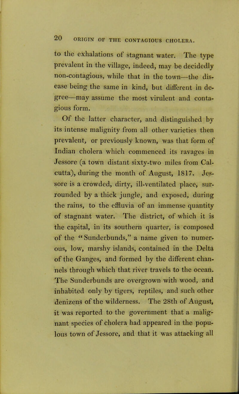 ORICTN OF THE CONTAGIOUS CHOLERA. to the exhalations of stagnant water. The type prevalent in the village, indeed, may be decidedly non-contagious, while that in the town—the dis- ease being the same in kind, but different in de- gree—may assume the most virulent and conta- gious form. Of the latter character, and distinguished by its intense malignity from all other varieties then prevalent, or previously known, was that form of Indian cholera which commenced its ravages in Jessore (a town distant sixty-two miles from Cal- cutta), during the month of August, 1817. Jes- sore is a crowded, dirty, ill-ventilated place, sur- rounded by a thick jungle, and exposed, during the rains, to the effluvia of an immense quantity of stagnant water. The district, of which it is the capital, in its southern quarter, is composed of the “ Sunderbunds,” a name given to numer- ous, low, marshy islands, contained in the Delta of the Ganges, and formed by the different chan- nels through which that river travels to the ocean. The Sunderbunds are overgrown with wood, and inhabited only by tigers, reptiles, and such other denizens of the wilderness. The 28th of August, it was reported to the government that a malig- nant species of cholera had appeared in the popu- lous town of Jessore, and that it was attacking all