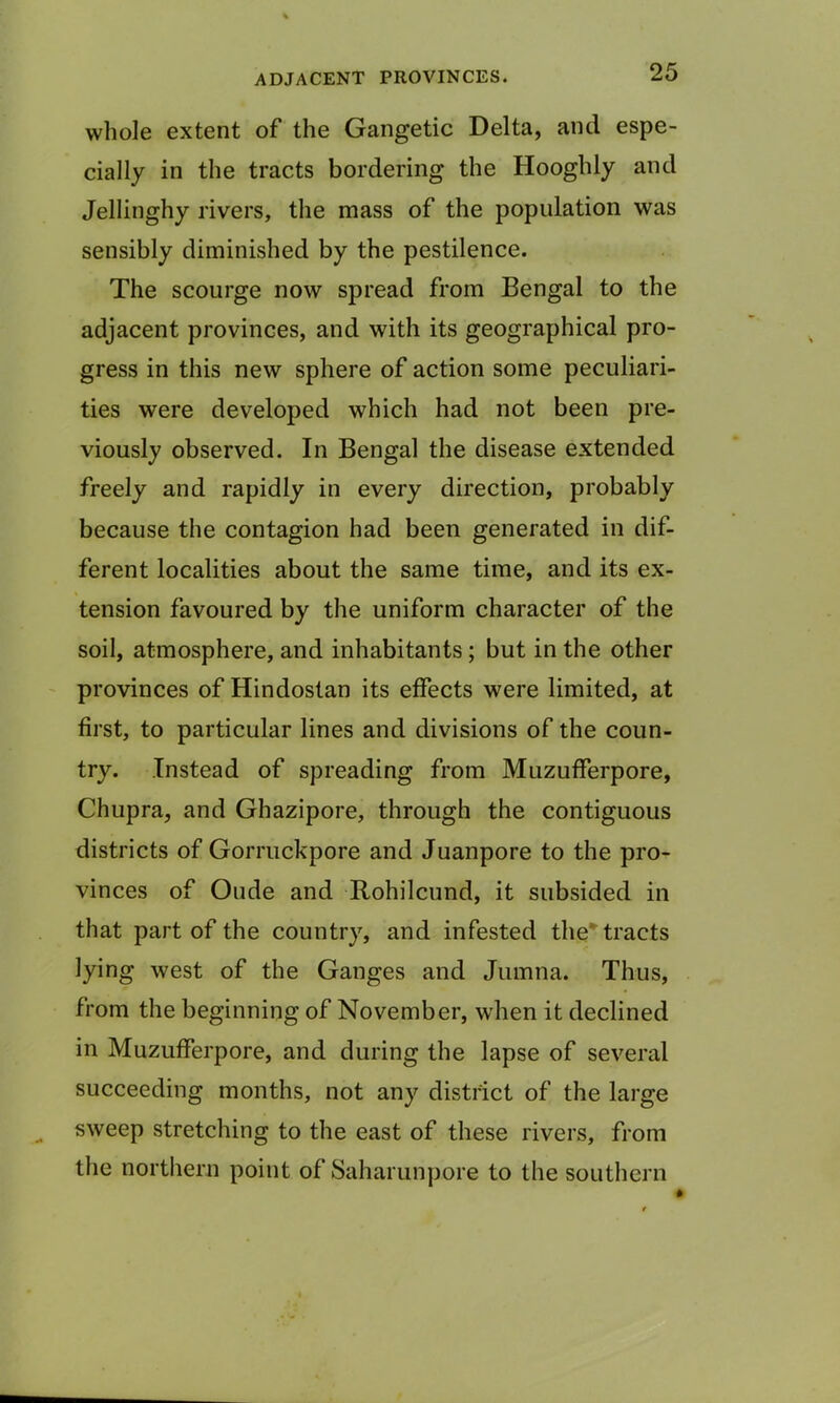 ADJACENT PROVINCES. whole extent of the Gangetic Delta, and espe- cially in the tracts bordering the Hooghly and Jellinghy rivers, the mass of the population was sensibly diminished by the pestilence. The scourge now spread from Bengal to the adjacent provinces, and with its geographical pro- gress in this new sphere of action some peculiari- ties were developed which had not been pre- viously observed. In Bengal the disease extended freely and rapidly in every direction, probably because the contagion had been generated in dif- ferent localities about the same time, and its ex- tension favoured by the uniform character of the soil, atmosphere, and inhabitants ; but in the other provinces of Hindostan its effects were limited, at first, to particular lines and divisions of the coun- try. Instead of spreading from Muzufferpore, Chupra, and Ghazipore, through the contiguous districts of Gorruckpore and Juanpore to the pro- vinces of Oude and Rohilcund, it subsided in that part of the country, and infested the' tracts lying west of the Ganges and Jumna. Thus, from the beginning of November, when it declined in Muzufferpore, and during the lapse of several succeeding months, not any district of the large sweep stretching to the east of these rivers, from the northern point of Saharunpore to the southern