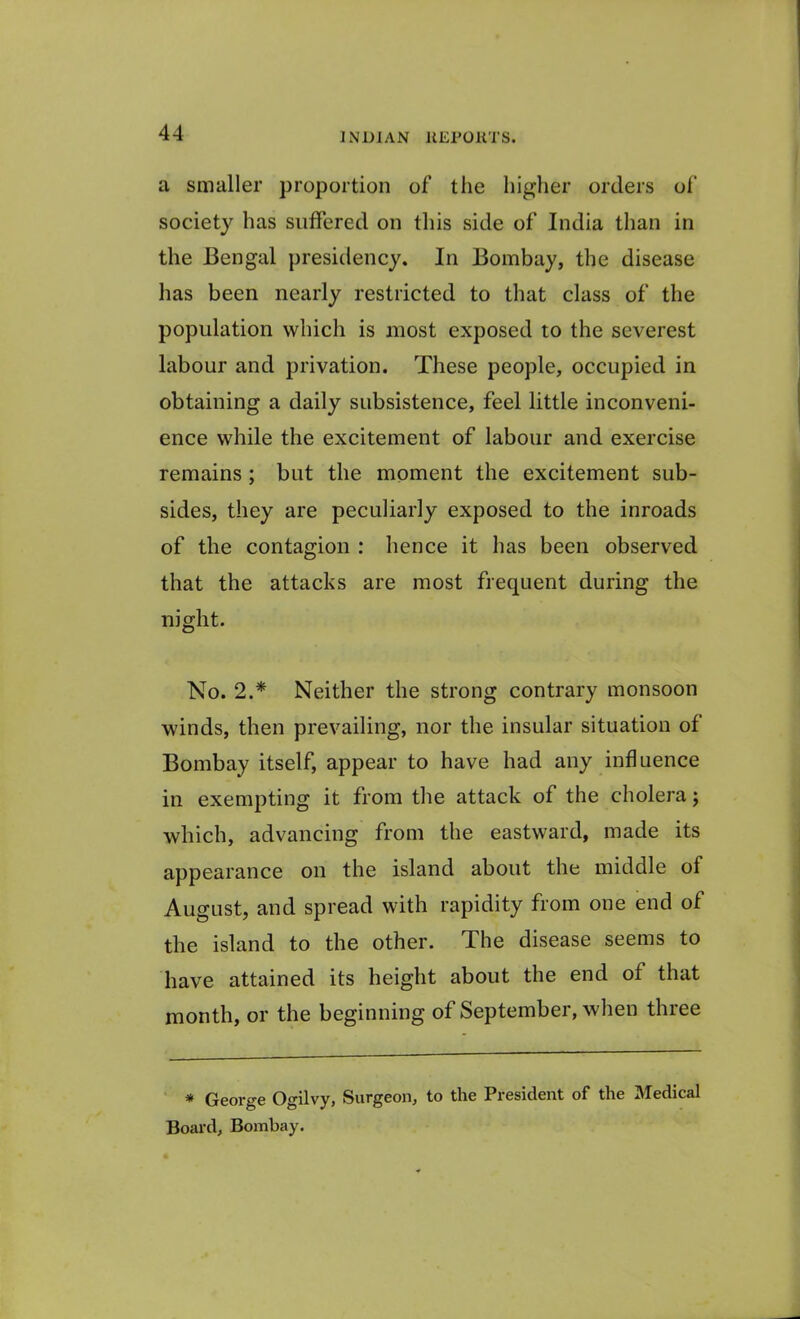 a smaller proportion of the higher orders of society has suffered on this side of India than in the Bengal presidency. In Bombay, the disease has been nearly restricted to that class of the population which is most exposed to the severest labour and privation. These people, occupied in obtaining a daily subsistence, feel little inconveni- ence while the excitement of labour and exercise remains ; but the moment the excitement sub- sides, they are peculiarly exposed to the inroads of the contagion : hence it has been observed that the attacks are most frequent during the night. No. 2.* Neither the strong contrary monsoon winds, then prevailing, nor the insular situation of Bombay itself, appear to have had any influence in exempting it from the attack of the cholera; which, advancing from the eastward, made its appearance on the island about the middle of August, and spread with rapidity from one end of the island to the other. The disease seems to have attained its height about the end of that month, or the beginning of September, when three * George Ogilvy, Surgeon, to the President of the Medical Board, Bombay.