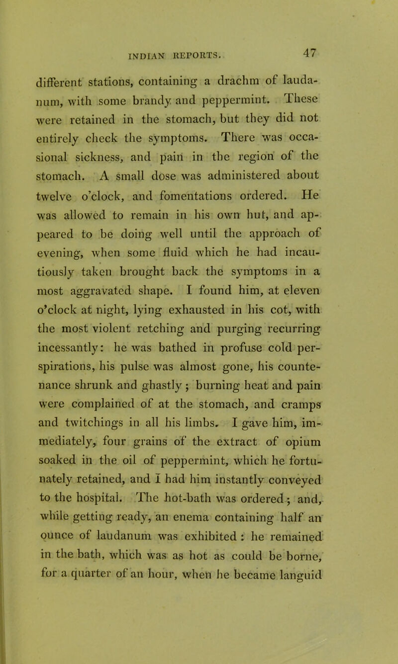 different stations, containing a drachm of lauda- num, with some brandy and peppermint. These were retained in the stomach, but they did not entirely check the symptoms. There was occa- sional sickness, and pain in the region of the stomach. A small dose was administered about twelve o’clock, and fomentations ordered. He was allowed to remain in his own hut, and ap- peared to be doing well until the approach of evening, when some fluid which he had incau- tiously taken brought back the symptoms in a most aggravated shape. I found him, at eleven o’clock at night, lying exhausted in his cot, with the most violent retching and purging recurring incessantly: he was bathed in profuse cold per- spirations, his pulse was almost gone, his counte- nance shrunk and ghastly ; burning heat and pain were complained of at the stomach, and cramps and twitchings in all his limbs, I gave him, im- mediately, four grains of the extract of opium soaked in the oil of peppermint, which he fortu- nately retained, and I had him instantly conveyed to the hospital. The hot-bath was ordered; and, while getting ready, an enema containing half an ounce of laudanum was exhibited : he remained in the bath, which was as hot as could be borne, for a quarter of an hour, when he became languid