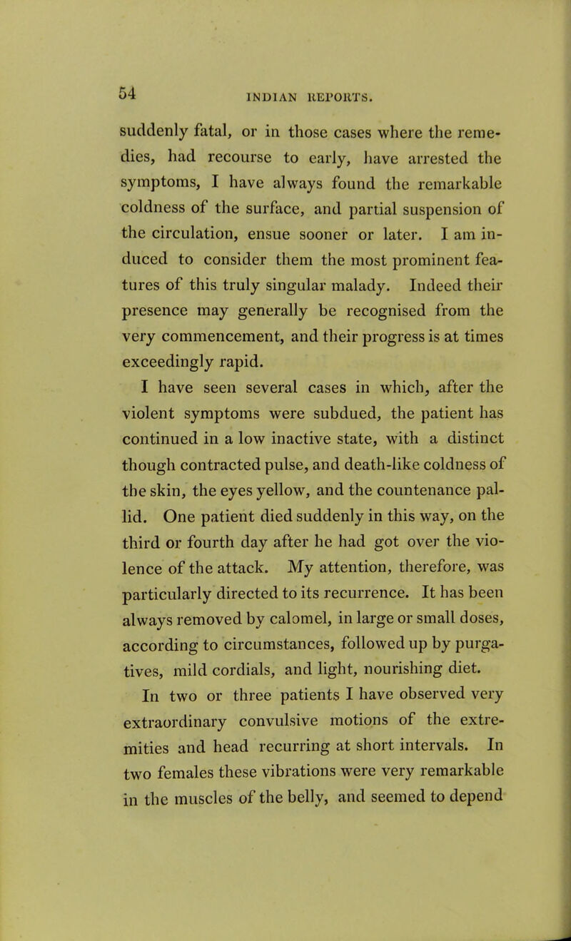 suddenly fatal, or in those cases where the reme- dies, had recourse to early, have arrested the symptoms, I have always found the remarkable coldness of the surface, and partial suspension of the circulation, ensue sooner or later. I am in- duced to consider them the most prominent fea- tures of this truly singular malady. Indeed their presence may generally be recognised from the very commencement, and their progress is at times exceedingly rapid. I have seen several cases in which, after the violent symptoms were subdued, the patient has continued in a low inactive state, with a distinct though contracted pulse, and death-like coldness of the skin, the eyes yellow, and the countenance pal- lid. One patient died suddenly in this way, on the third or fourth day after he had got over the vio- lence of the attack. My attention, therefore, was particularly directed to its recurrence. It has been always removed by calomel, in large or small doses, according to circumstances, followed up by purga- tives, mild cordials, and light, nourishing diet. In two or three patients I have observed very extraordinary convulsive motions of the extre- mities and head recurring at short intervals. In two females these vibrations were very remarkable in the muscles of the belly, and seemed to depend