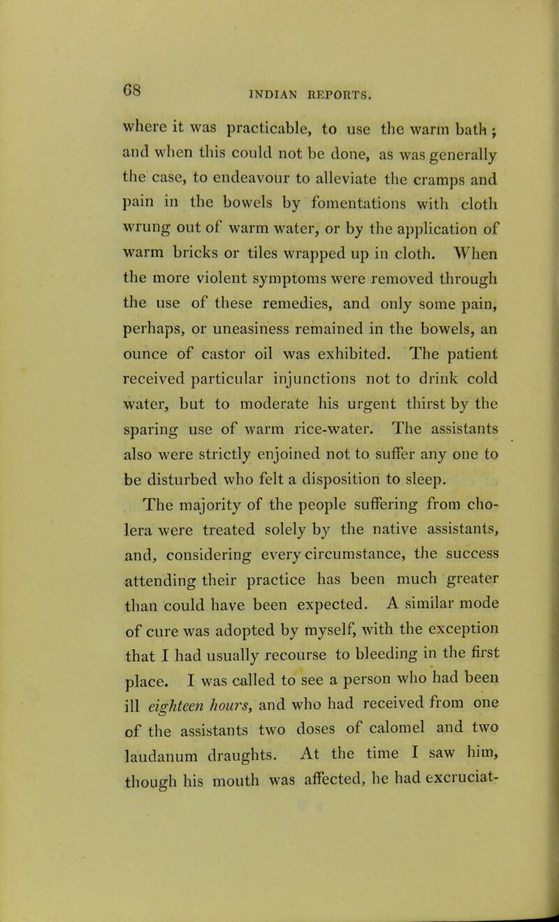 G8 INDIAN REPORTS. where it was practicable, to use the warm bath ; and when this could not be done, as was generally the case, to endeavour to alleviate the cramps and pain in the bowels by fomentations with cloth wrung out of warm water, or by the application of warm bricks or tiles wrapped up in cloth. When the more violent symptoms were removed through the use of these remedies, and only some pain, perhaps, or uneasiness remained in the bowels, an ounce of castor oil was exhibited. The patient received particular injunctions not to drink cold water, but to moderate his urgent thirst by the sparing use of warm rice-water. The assistants also were strictly enjoined not to suffer any one to be disturbed who felt a disposition to sleep. The majority of the people suffering from cho- lera were treated solely by the native assistants, and, considering every circumstance, the success attending their practice has been much greater than could have been expected. A similar mode of cure was adopted by myself, with the exception that I had usually recourse to bleeding in the first place. I was called to see a person who had been ill eighteen hours, and who had received from one of the assistants two doses of calomel and two laudanum draughts. At the time I saw him, though his mouth was affected, he had excruciat-