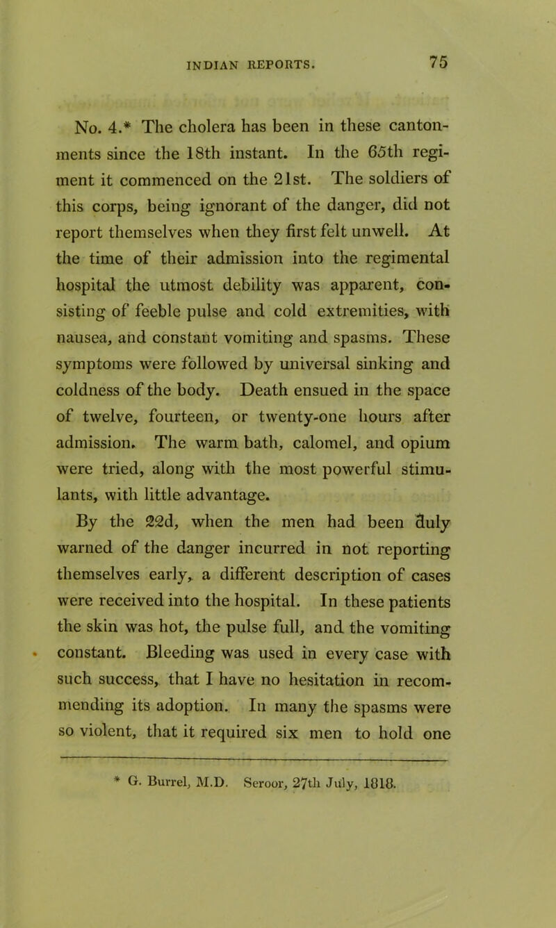 No. 4.* The cholera has been in these canton- ments since the 18th instant. In the 65th regi- ment it commenced on the 21st. The soldiers of this corps, being ignorant of the danger, did not report themselves when they first felt unwell. At the time of their admission into the regimental hospital the utmost debility was apparent, con- sisting of feeble pulse and cold extremities, with nausea, and constant vomiting and spasms. These symptoms were followed by universal sinking and coldness of the body. Death ensued in the space of twelve, fourteen, or twenty-one hours after admission. The warm bath, calomel, and opium were tried, along with the most powerful stimu- lants, with little advantage. By the 22d, when the men had been duly warned of the danger incurred in not reporting themselves early, a different description of cases were received into the hospital. In these patients the skin was hot, the pulse full, and the vomiting constant. Bleeding was used in every case with such success, that I have no hesitation in recom- mending its adoption. In many the spasms were so violent, that it required six men to hold one * G. Burrel, M.D. Seroor, 27th July, 1818.