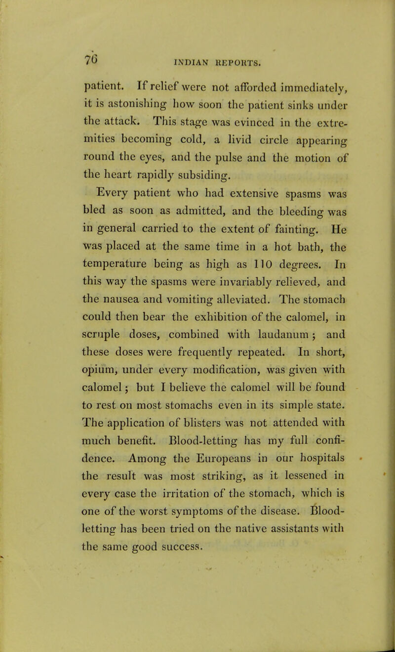 patient. If relief were not afforded immediately, it is astonishing how soon the patient sinks under the attack. This stage was evinced in the extre- mities becoming cold, a livid circle appearing round the eyes, and the pulse and the motion of the heart rapidly subsiding. Every patient who had extensive spasms was bled as soon as admitted, and the bleeding was in general carried to the extent of fainting. He was placed at the same time in a hot bath, the temperature being as high as 110 degrees. In this way the spasms were invariably relieved, and the nausea and vomiting alleviated. The stomach could then bear the exhibition of the calomel, in scruple doses, combined with laudanum; and these doses were frequently repeated. In short, opium, under every modification, was given with calomel; but I believe the calomel will be found to rest on most stomachs even in its simple state. The application of blisters was not attended with much benefit. Blood-letting has my full confi- dence. Among the Europeans in our hospitals the result was most striking, as it lessened in every case the irritation of the stomach, which is one of the worst symptoms of the disease. Blood- letting has been tried on the native assistants with the same good success.