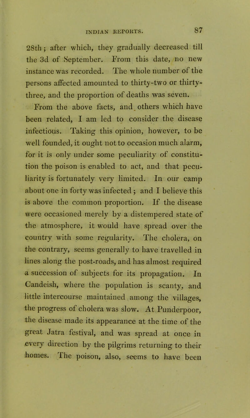 28th ; after which, they gradually decreased till the 3d of September. From this date, no new instance was recorded. The whole number of the persons affected amounted to thirty-two or thirty- three, and the proportion of deaths was seven. From the above facts, and others which have been related, I am led to consider the disease infectious. Taking this opinion, however, to be well founded, it ought not to occasion much alarm, for it is only under some peculiarity of constitu- tion the poison is enabled to act, and that pecu- liarity is fortunately very limited. In our camp about one in forty was infected ; and I believe this is above the common proportion. If the disease were occasioned merely by a distempered state of the atmosphere, it would have spread over the country with some regularity. The cholera, on the contrary, seems generally to have travelled in lines along the post-roads, and has almost required a succession of subjects for its propagation. In Candeish, where the population is scanty, and little intercourse maintained among the villages, the progress of cholera was slow. At Punderpoor, the disease made its appearance at the time of the great Jatra festival, and was spread at once in every direction by the pilgrims returning to their homes. The poison, also, seems to have been