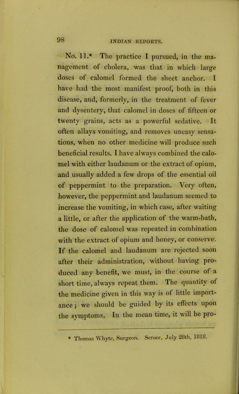 No. 11.* The practice I pursued, in the ma- nagement of cholera, was that in which large doses of calomel formed the sheet anchor. I have had the most manifest proof, both in this disease, and, formerly, in the treatment of fever and dysentery, that calomel in doses of fifteen or twenty grains, acts as a powerful sedative. It often allays vomiting, and removes uneasy sensa- tions, when no other medicine will produce such beneficial results. I have always combined the calo- mel with either laudanum or the extract of opium, and usually added a few drops of the essential oil of peppermint to the preparation. Very often, however, the peppermint and laudanum seemed to increase the vomiting, in which case, after waiting a little, or after the application of the warm-bath, the dose of calomel was repeated in combination with the extract of opium and honey, or conserve. If the calomel and laudanum are rejected soon after their administration, without having pro- duced any benefit, we must, in the course of a short time, always repeat them. The quantity of the medicine given in this way is of little import- ance ; we should be guided by its effects upon the symptoms. In the mean time, it will be pro- * Thomas Whyte, Surgeon. Seroor, July 28th, 1818.