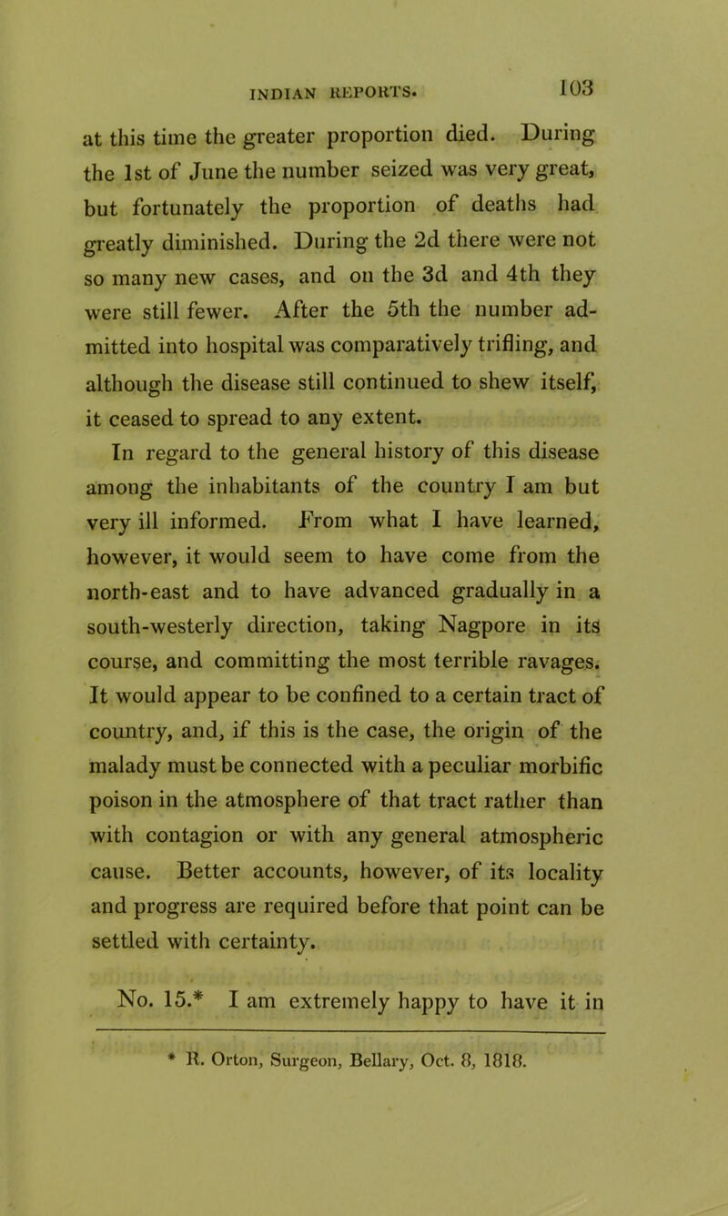 at this time the greater proportion died. During the 1st of June the number seized was very great, but fortunately the proportion of deaths had greatly diminished. During the 2d there were not so many new cases, and on the 3d and 4th they were still fewer. After the 5th the number ad- mitted into hospital was comparatively trifling, and although the disease still continued to shew itself, it ceased to spread to any extent. In regard to the general history of this disease among the inhabitants of the country I am but very ill informed. From what I have learned, however, it would seem to have come from the north-east and to have advanced gradually in a south-westerly direction, taking Nagpore in its course, and committing the most terrible ravages. It would appear to be confined to a certain tract of country, and, if this is the case, the origin of the malady must be connected with a peculiar morbific poison in the atmosphere of that tract rather than with contagion or with any general atmospheric cause. Better accounts, however, of its locality and progress are required before that point can be settled with certainty. No. 15.* I am extremely happy to have it in * R. Orton, Surgeon, Bellary, Oct. 8, 1818.