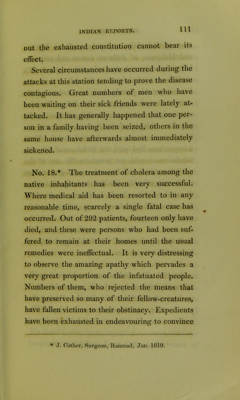 Dut the exhausted constitution cannot bear its effect. Several circumstances have occurred during the attacks at this station tending to prove the disease contagious. Great numbers of men who have been waiting on their sick friends were lately at- tacked. It has generally happened that one per- son in a family having been seized, others in the same house have afterwards almost immediately sickened. No. 18.* The treatment, of cholera among the native inhabitants has been very successful. Where medical aid has been resorted to in any reasonable time, scarcely a single fatal case has occurred. Out of 292 patients, fourteen only have died, and these were persons who had been suf- fered to remain at their homes until the usual remedies were ineffectual. It is very distressing to observe the amazing apathy which pervades a very great proportion of the infatuated people. Numbers of them, who rejected the means that have preserved so many of their fellow-creatures, have fallen victims to their obstinacy. Expedients have been exhausted in endeavouring to convince * J. Cother, Surgeon, Ramnad, Jan. 1819.