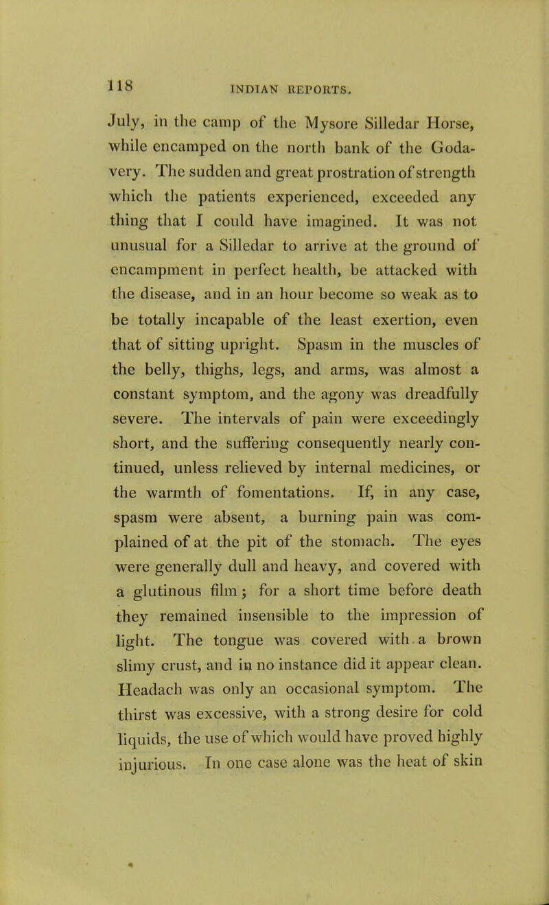 July, in the camp of the Mysore Silledar Horse, while encamped on the north bank of the Goda- very. The sudden and great prostration of strength which the patients experienced, exceeded any thing that I could have imagined. It was not unusual for a Silledar to arrive at the ground of encampment in perfect health, be attacked with the disease, and in an hour become so weak as to be totally incapable of the least exertion, even that of sitting upright. Spasm in the muscles of the belly, thighs, legs, and arms, was almost a constant symptom, and the agony was dreadfully severe. The intervals of pain were exceedingly short, and the suffering consequently nearly con- tinued, unless relieved by internal medicines, or the warmth of fomentations. If, in any case, spasm were absent, a burning pain was com- plained of at the pit of the stomach. The eyes were generally dull and heavy, and covered with a glutinous film; for a short time before death they remained insensible to the impression of light. The tongue was covered with a brown slimy crust, and in no instance did it appear clean. Headach was only an occasional symptom. The thirst was excessive, with a strong desire for cold liquids, the use of which would have proved highly injurious. In one case alone was the heat of skin