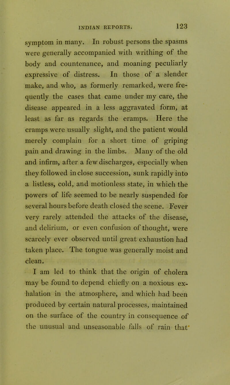 symptom in many. In robust persons the spasms were generally accompanied with writhing of the body and countenance, and moaning peculiarly expressive of distress. In those of a slender make, and who, as formerly remarked, were fre- quently the cases that came under my care, the disease appeared in a less aggravated form, at least as far as regards the cramps. Here the cramps were usually slight, and the patient would merely complain for a short time of griping pain and drawing in the limbs. Many of the old and infirm, after a few discharges, especially when they followed inclose succession, sunk rapidly into a listless, cold, and motionless state, in which the powers of life seemed to be nearly suspended for several hours before death closed the scene. Fever very rarely attended the attacks of the disease, and delirium, or even confusion of thought, were scarcely ever observed until great exhaustion had taken place. The tongue was generally moist and clean. I am led to think that the origin of cholera may be found to depend chiefly on a noxious ex- halation in the atmosphere, and which had been produced by certain natural processes, maintained on the surface of the country in consequence of the unusual and unseasonable falls of rain that*