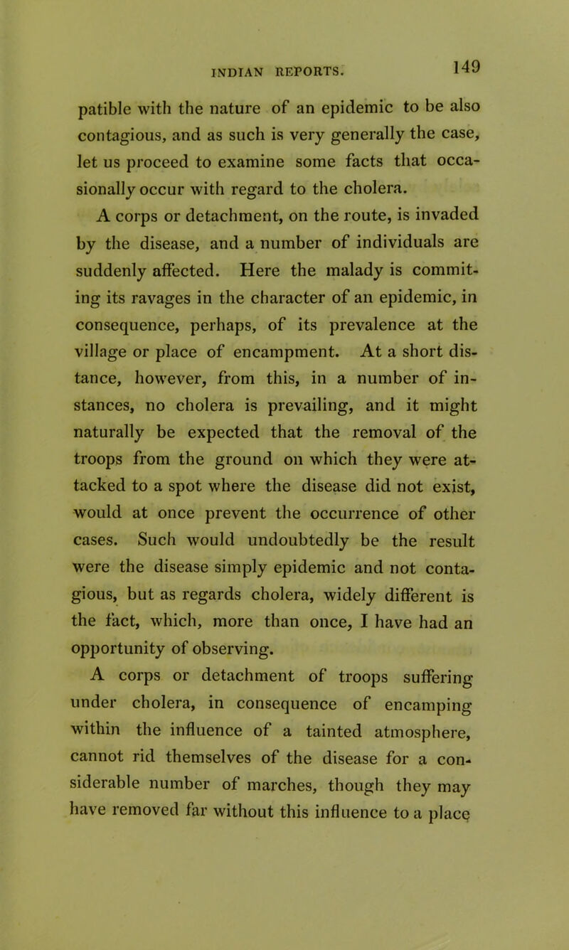 patible with the nature of an epidemic to be also contagious, and as such is very generally the case, let us proceed to examine some facts that occa- sionally occur with regard to the cholera. A corps or detachment, on the route, is invaded by the disease, and a number of individuals are suddenly affected. Here the malady is commit- ing its ravages in the character of an epidemic, in consequence, perhaps, of its prevalence at the village or place of encampment. At a short dis- tance, however, from this, in a number of in- stances, no cholera is prevailing, and it might naturally be expected that the removal of the troops from the ground on which they were at- tacked to a spot where the disease did not exist, would at once prevent the occurrence of other cases. Such would undoubtedly be the result were the disease simply epidemic and not conta- gious, but as regards cholera, widely different is the fact, which, more than once, I have had an opportunity of observing. A corps or detachment of troops suffering- under cholera, in consequence of encamping within the influence of a tainted atmosphere, cannot rid themselves of the disease for a con- siderable number of marches, though they may have removed far without this influence to a place