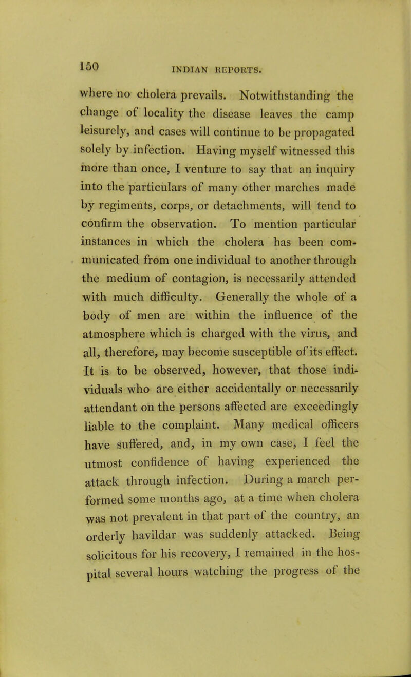 INDIAN REPORTS. where no cholera prevails. Notwithstanding the change of locality the disease leaves the camp leisurely, and cases will continue to be propagated solely by infection. Having myself witnessed this more than once, I venture to say that an inquiry into the particulars of many other marches made by regiments, corps, or detachments, will tend to confirm the observation. To mention particular instances in which the cholera has been com- municated from one individual to another through the medium of contagion, is necessarily attended with much difficulty. Generally the whole of a body of men are within the influence of the atmosphere which is charged with the virus, and all, therefore, may become susceptible of its effect. It is to be observed, however, that those indi- viduals who are either accidentally or necessarily attendant on the persons affected are exceedingly liable to the complaint. Many medical officers have suffered, and, in my own case, I feel the utmost confidence of having experienced the attack through infection. During a march per- formed some months ago, at a time when cholera was not prevalent in that part of the country, an orderly havildar was suddenly attacked. Being solicitous for his recovery, I remained in the hos- pital several hours watching the progress of the