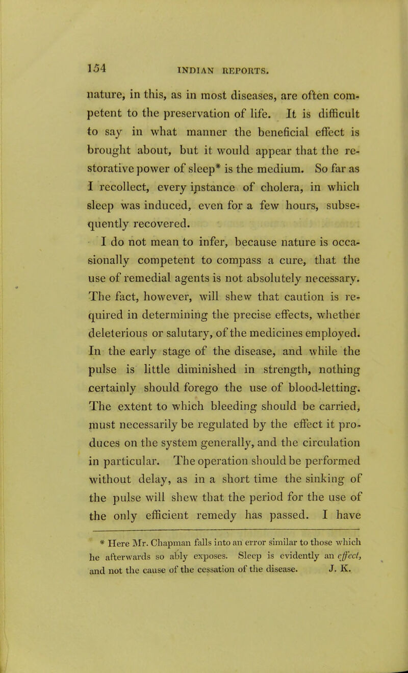 nature, in this, as in most diseases, are often com- petent to the preservation of life. It is difficult to say in what manner the beneficial effect is brought about, but it would appear that the re- storative power of sleep* is the medium. So far as I recollect, every instance of cholera, in which sleep was induced, even for a few hours, subse- quently recovered. I do not mean to infer, because nature is occa- sionally competent to compass a cure, that the use of remedial agents is not absolutely necessary. The fact, however, will shew that caution is re- quired in determining the precise effects, whether deleterious or salutary, of the medicines employed. In the early stage of the disease, and while the pulse is little diminished in strength, nothing certainly should forego the use of blood-letting. The extent to which bleeding should be carried, must necessarily be regulated by the effect it pro- duces on the system generally, and the circulation in particular. The operation should be performed without delay, as in a short time the sinking of the pulse will shew that the period for the use of the only efficient remedy has passed. I have * Here Mr. Chapman falls into an error similar to those which he afterwards so ably exposes. Sleep is evidently an effect, and not the cause of the cessation of the disease. J. K.